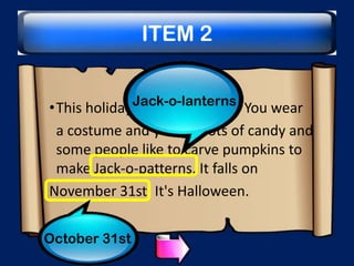 ITEM 2
Jack-o-lanterns

•This holiday is a little spooky. You wear
a costume and you get lots of candy and
some people like to carve pumpkins to
make Jack-o-patterns. It falls on
November 31st. It's Halloween.
October 31st

 