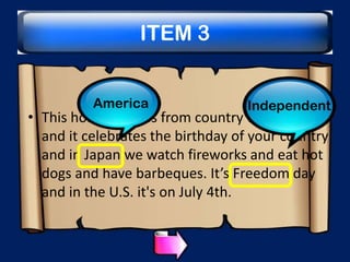 ITEM 3
America

Independent

• This holiday varies from country to country
and it celebrates the birthday of your country
and in Japan we watch fireworks and eat hot
dogs and have barbeques. It’s Freedom day
and in the U.S. it's on July 4th.

 