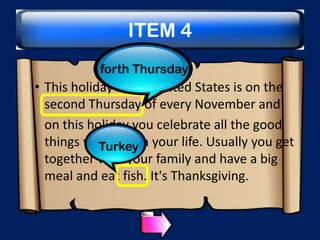 ITEM 4
forth Thursday

• This holiday in the United States is on the
second Thursday of every November and
on this holiday you celebrate all the good
things you have in your life. Usually you get
Turkey
together with your family and have a big
meal and eat fish. It's Thanksgiving.

 