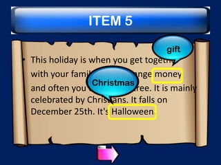 ITEM 5
gift

• This holiday is when you get together
with your family and exchange money
Christmas
and often you decorate a tree. It is mainly
celebrated by Christians. It falls on
December 25th. It's Halloween.

 