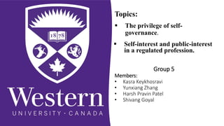  The privilege of self-
governance.
 Self-interest and public-interest
in a regulated profession.
Topics:
Group 5
Members:
• Kasra Keykhosravi
• Yunxiang Zhang
• Harsh Pravin Patel
• Shivang Goyal
 