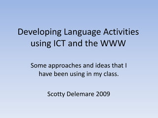 Developing Language Activities
   using ICT and the WWW

   Some approaches and ideas that I
     have been using in my class.

        Scotty Delemare 2009
 