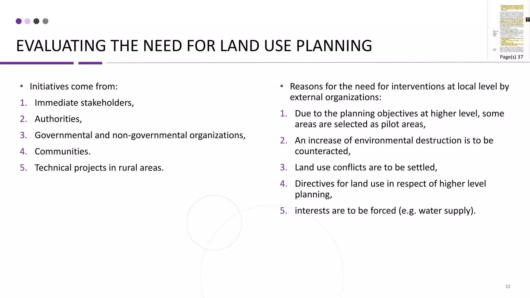 EVALUATING THE NEED FOR LAND USE PLANNING
10
• Reasons for the need for interventions at local level by
external organizations:
1. Due to the planning objectives at higher level, some
areas are selected as pilot areas,
2. An increase of environmental destruction is to be
counteracted,
3. Land use conflicts are to be settled,
4. Directives for land use in respect of higher level
planning,
5. interests are to be forced (e.g. water supply).
• Initiatives come from:
1. Immediate stakeholders,
2. Authorities,
3. Governmental and non-governmental organizations,
4. Communities.
5. Technical projects in rural areas.
Page(s) 37
 