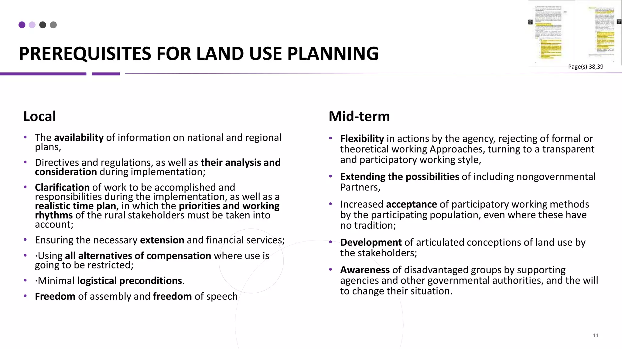 PREREQUISITES FOR LAND USE PLANNING
11
Mid-term
• Flexibility in actions by the agency, rejecting of formal or
theoretical working Approaches, turning to a transparent
and participatory working style,
• Extending the possibilities of including nongovernmental
Partners,
• Increased acceptance of participatory working methods
by the participating population, even where these have
no tradition;
• Development of articulated conceptions of land use by
the stakeholders;
• Awareness of disadvantaged groups by supporting
agencies and other governmental authorities, and the will
to change their situation.
Local
• The availability of information on national and regional
plans,
• Directives and regulations, as well as their analysis and
consideration during implementation;
• Clarification of work to be accomplished and
responsibilities during the implementation, as well as a
realistic time plan, in which the priorities and working
rhythms of the rural stakeholders must be taken into
account;
• Ensuring the necessary extension and financial services;
• ·Using all alternatives of compensation where use is
going to be restricted;
• ·Minimal logistical preconditions.
• Freedom of assembly and freedom of speech
Page(s) 38,39
 