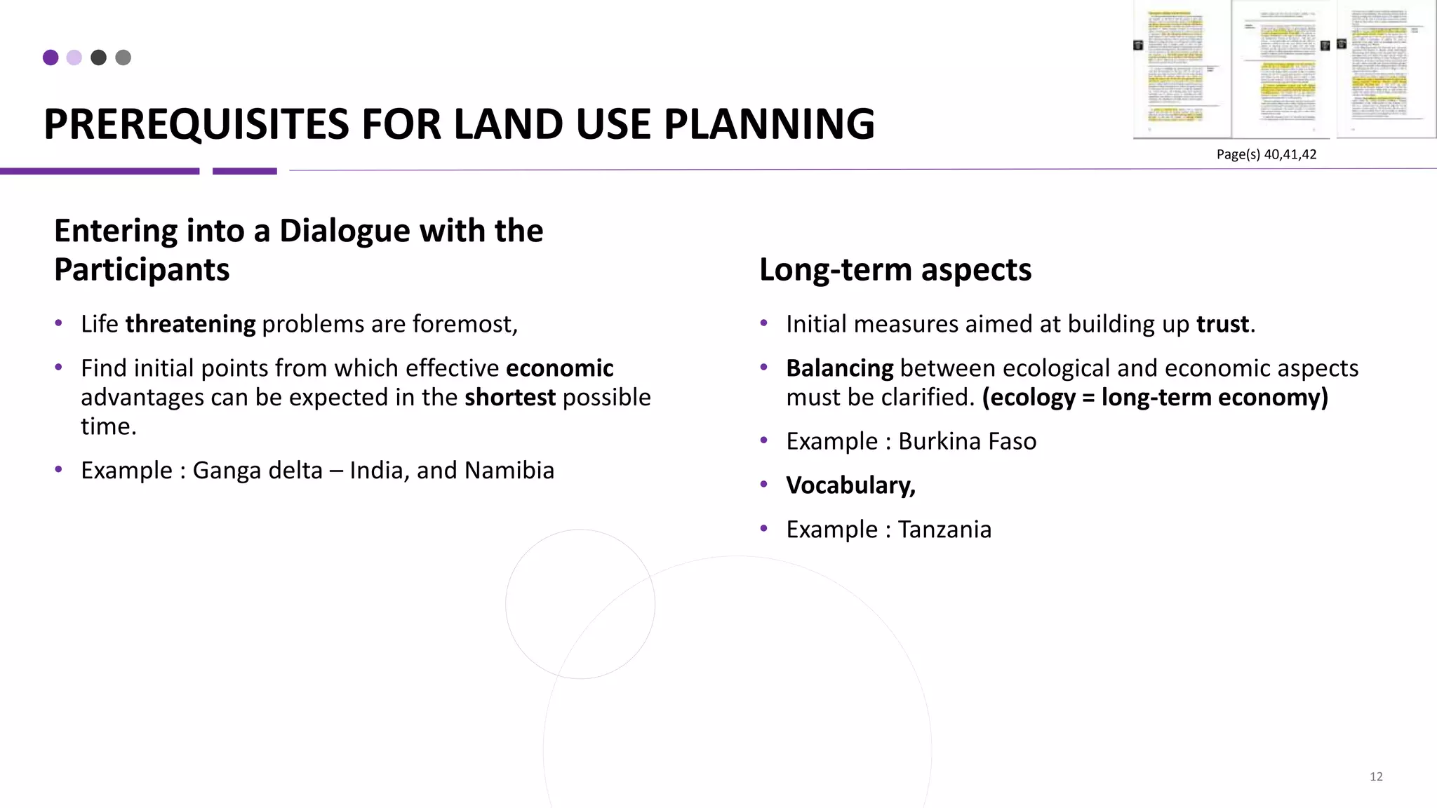 PREREQUISITES FOR LAND USE PLANNING
12
Long-term aspects
• Initial measures aimed at building up trust.
• Balancing between ecological and economic aspects
must be clarified. (ecology = long-term economy)
• Example : Burkina Faso
• Vocabulary,
• Example : Tanzania
Entering into a Dialogue with the
Participants
• Life threatening problems are foremost,
• Find initial points from which effective economic
advantages can be expected in the shortest possible
time.
• Example : Ganga delta – India, and Namibia
Page(s) 40,41,42
 