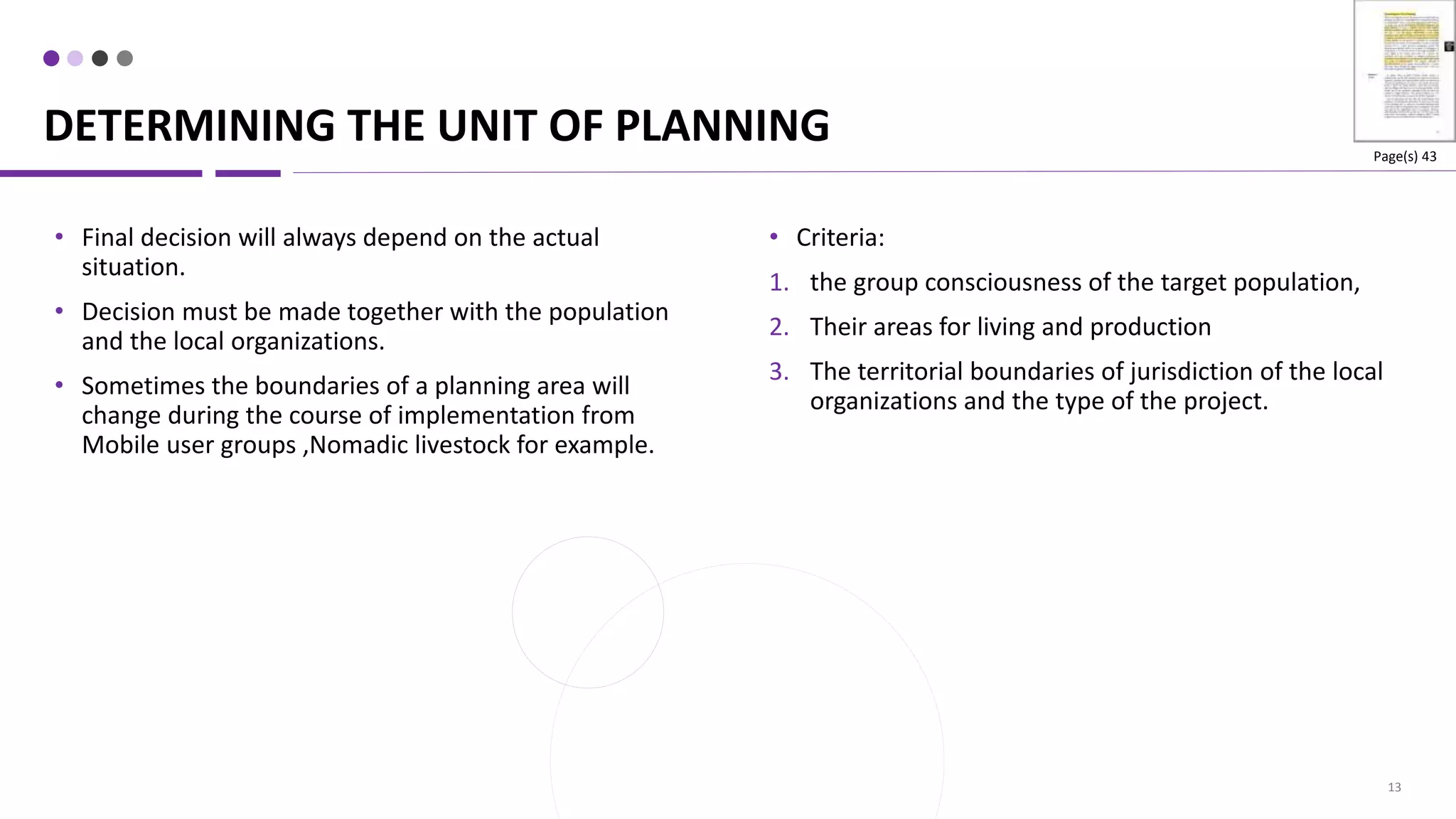 DETERMINING THE UNIT OF PLANNING
13
• Criteria:
1. the group consciousness of the target population,
2. Their areas for living and production
3. The territorial boundaries of jurisdiction of the local
organizations and the type of the project.
• Final decision will always depend on the actual
situation.
• Decision must be made together with the population
and the local organizations.
• Sometimes the boundaries of a planning area will
change during the course of implementation from
Mobile user groups ,Nomadic livestock for example.
Page(s) 43
 