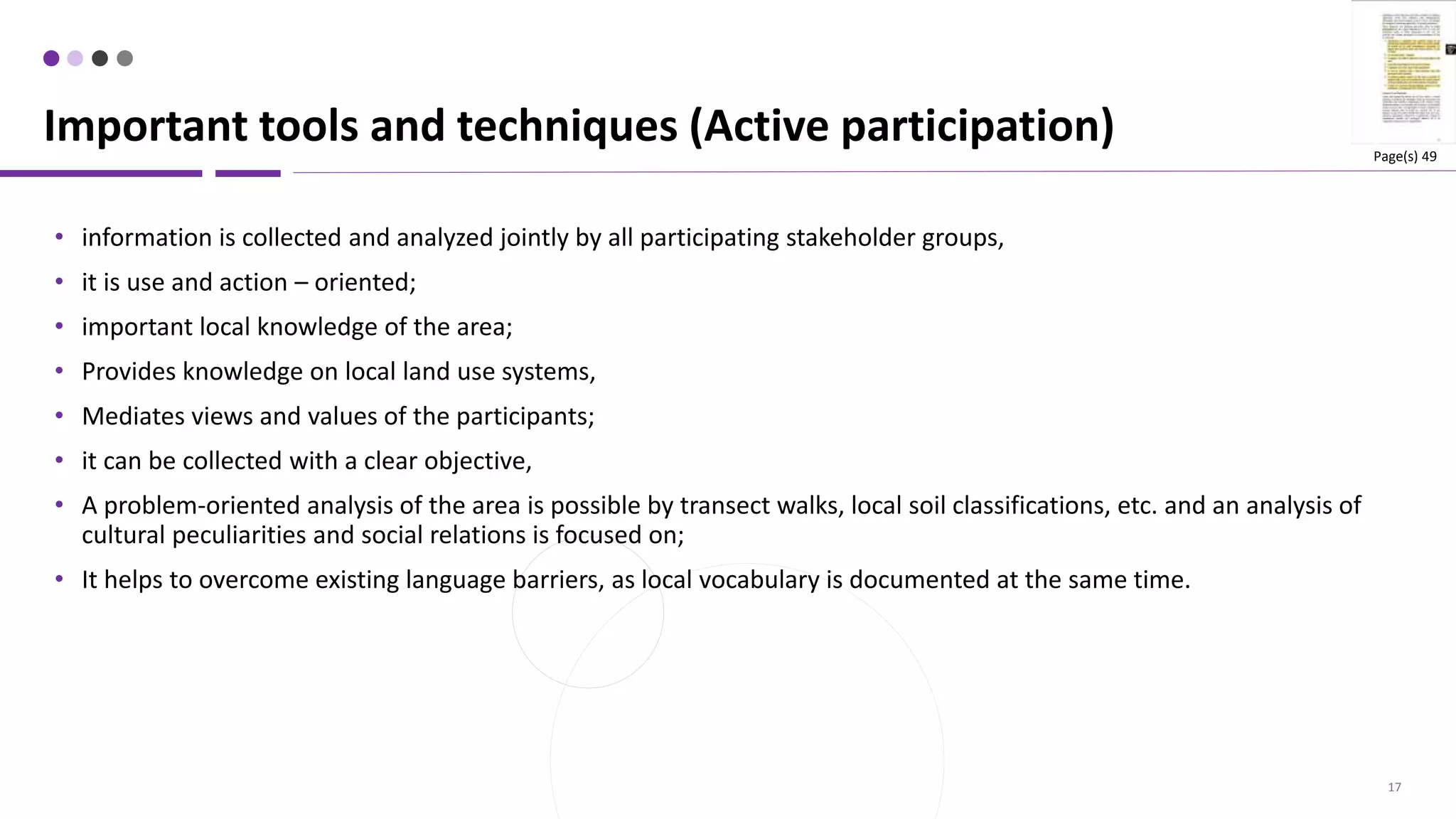 17
• information is collected and analyzed jointly by all participating stakeholder groups,
• it is use and action – oriented;
• important local knowledge of the area;
• Provides knowledge on local land use systems,
• Mediates views and values of the participants;
• it can be collected with a clear objective,
• A problem-oriented analysis of the area is possible by transect walks, local soil classifications, etc. and an analysis of
cultural peculiarities and social relations is focused on;
• It helps to overcome existing language barriers, as local vocabulary is documented at the same time.
Important tools and techniques (Active participation) Page(s) 49
 
