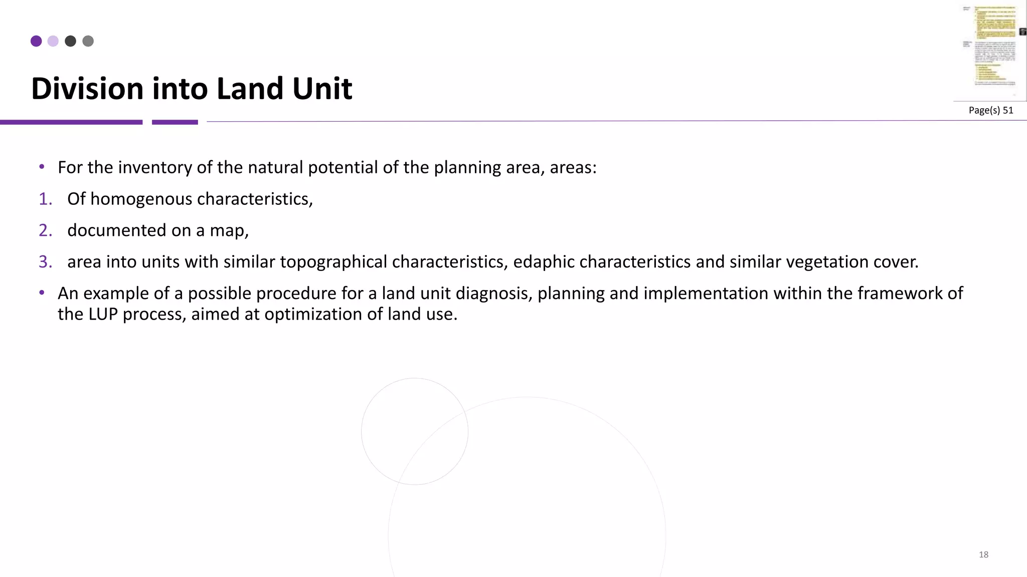 18
• For the inventory of the natural potential of the planning area, areas:
1. Of homogenous characteristics,
2. documented on a map,
3. area into units with similar topographical characteristics, edaphic characteristics and similar vegetation cover.
• An example of a possible procedure for a land unit diagnosis, planning and implementation within the framework of
the LUP process, aimed at optimization of land use.
Division into Land Unit Page(s) 51
 