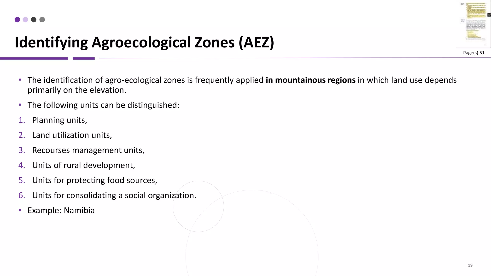 19
• The identification of agro-ecological zones is frequently applied in mountainous regions in which land use depends
primarily on the elevation.
• The following units can be distinguished:
1. Planning units,
2. Land utilization units,
3. Recourses management units,
4. Units of rural development,
5. Units for protecting food sources,
6. Units for consolidating a social organization.
• Example: Namibia
Identifying Agroecological Zones (AEZ) Page(s) 51
 