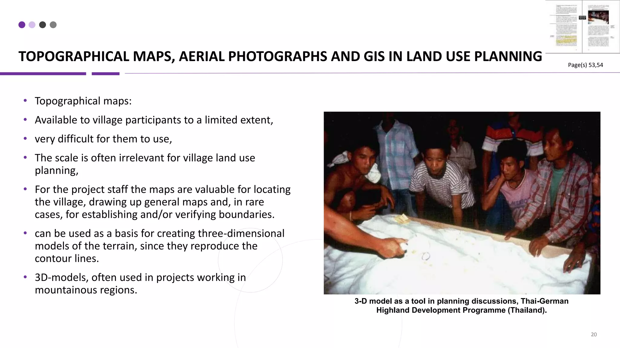 TOPOGRAPHICAL MAPS, AERIAL PHOTOGRAPHS AND GIS IN LAND USE PLANNING
20
• Topographical maps:
• Available to village participants to a limited extent,
• very difficult for them to use,
• The scale is often irrelevant for village land use
planning,
• For the project staff the maps are valuable for locating
the village, drawing up general maps and, in rare
cases, for establishing and/or verifying boundaries.
• can be used as a basis for creating three-dimensional
models of the terrain, since they reproduce the
contour lines.
• 3D-models, often used in projects working in
mountainous regions.
3-D model as a tool in planning discussions, Thai-German
Highland Development Programme (Thailand).
Page(s) 53,54
 