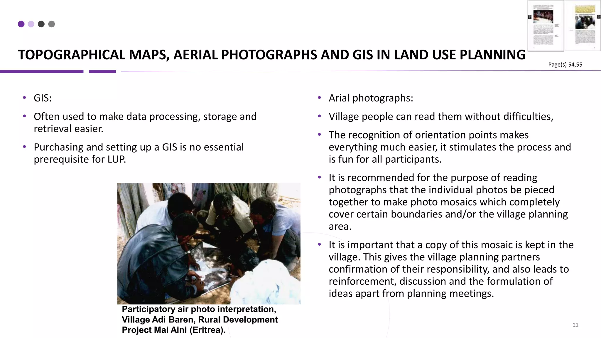 TOPOGRAPHICAL MAPS, AERIAL PHOTOGRAPHS AND GIS IN LAND USE PLANNING
21
• Arial photographs:
• Village people can read them without difficulties,
• The recognition of orientation points makes
everything much easier, it stimulates the process and
is fun for all participants.
• It is recommended for the purpose of reading
photographs that the individual photos be pieced
together to make photo mosaics which completely
cover certain boundaries and/or the village planning
area.
• It is important that a copy of this mosaic is kept in the
village. This gives the village planning partners
confirmation of their responsibility, and also leads to
reinforcement, discussion and the formulation of
ideas apart from planning meetings.
• GIS:
• Often used to make data processing, storage and
retrieval easier.
• Purchasing and setting up a GIS is no essential
prerequisite for LUP.
Participatory air photo interpretation,
Village Adi Baren, Rural Development
Project Mai Aini (Eritrea).
Page(s) 54,55
 