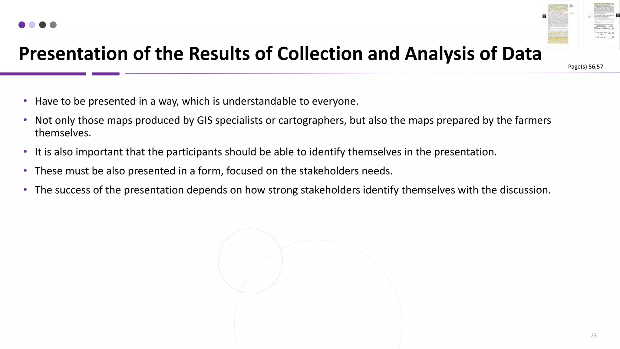 23
• Have to be presented in a way, which is understandable to everyone.
• Not only those maps produced by GIS specialists or cartographers, but also the maps prepared by the farmers
themselves.
• It is also important that the participants should be able to identify themselves in the presentation.
• These must be also presented in a form, focused on the stakeholders needs.
• The success of the presentation depends on how strong stakeholders identify themselves with the discussion.
Presentation of the Results of Collection and Analysis of Data Page(s) 56,57
 