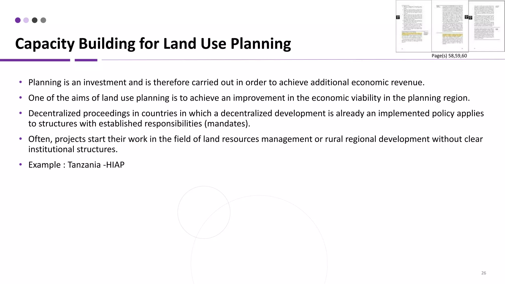 26
• Planning is an investment and is therefore carried out in order to achieve additional economic revenue.
• One of the aims of land use planning is to achieve an improvement in the economic viability in the planning region.
• Decentralized proceedings in countries in which a decentralized development is already an implemented policy applies
to structures with established responsibilities (mandates).
• Often, projects start their work in the field of land resources management or rural regional development without clear
institutional structures.
• Example : Tanzania -HIAP
Capacity Building for Land Use Planning
Page(s) 58,59,60
 