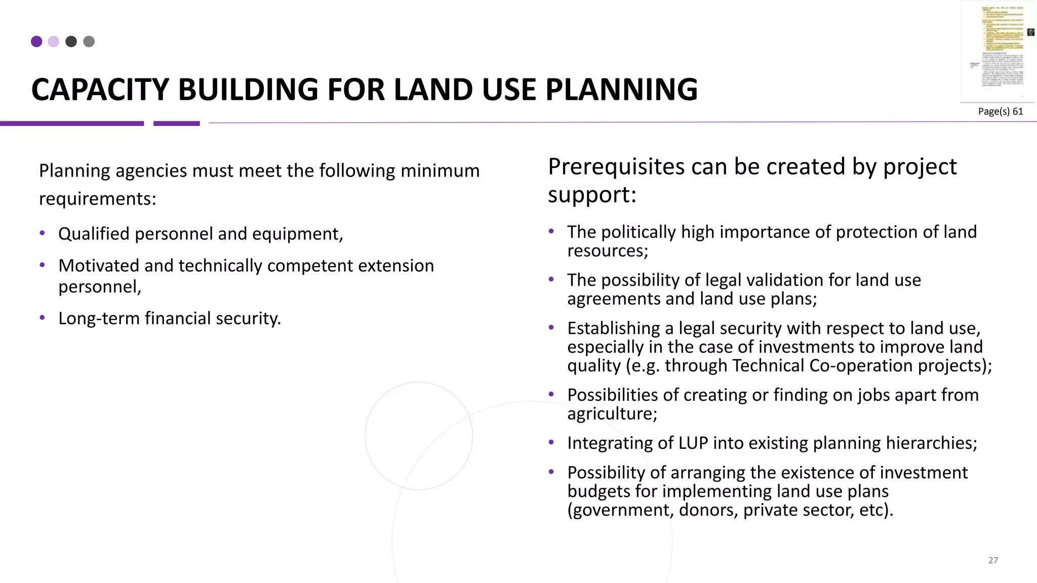 CAPACITY BUILDING FOR LAND USE PLANNING
27
Prerequisites can be created by project
support:
• The politically high importance of protection of land
resources;
• The possibility of legal validation for land use
agreements and land use plans;
• Establishing a legal security with respect to land use,
especially in the case of investments to improve land
quality (e.g. through Technical Co-operation projects);
• Possibilities of creating or finding on jobs apart from
agriculture;
• Integrating of LUP into existing planning hierarchies;
• Possibility of arranging the existence of investment
budgets for implementing land use plans
(government, donors, private sector, etc).
Planning agencies must meet the following minimum
requirements:
• Qualified personnel and equipment,
• Motivated and technically competent extension
personnel,
• Long-term financial security.
Page(s) 61
 