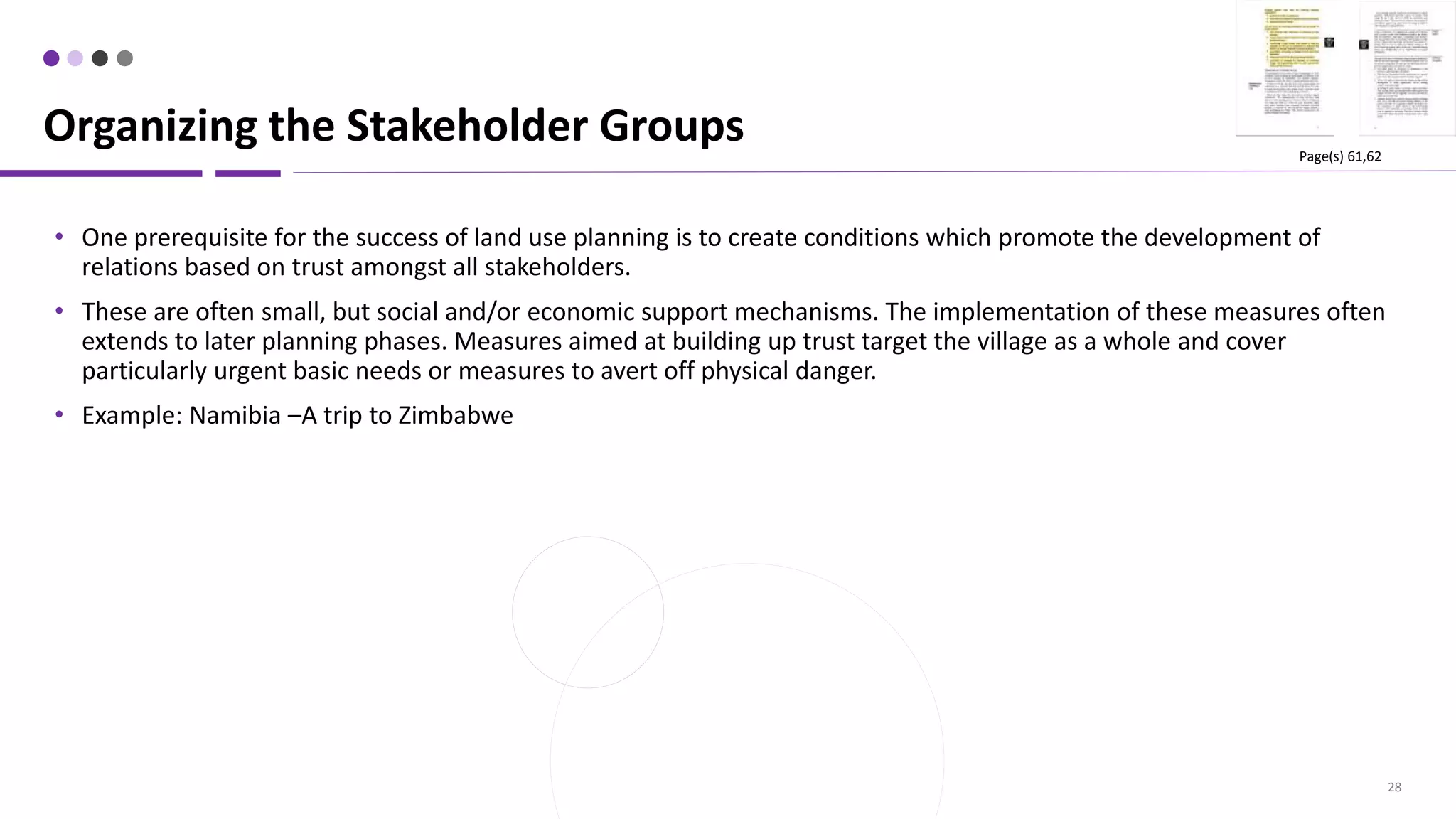 28
• One prerequisite for the success of land use planning is to create conditions which promote the development of
relations based on trust amongst all stakeholders.
• These are often small, but social and/or economic support mechanisms. The implementation of these measures often
extends to later planning phases. Measures aimed at building up trust target the village as a whole and cover
particularly urgent basic needs or measures to avert off physical danger.
• Example: Namibia –A trip to Zimbabwe
Organizing the Stakeholder Groups Page(s) 61,62
 