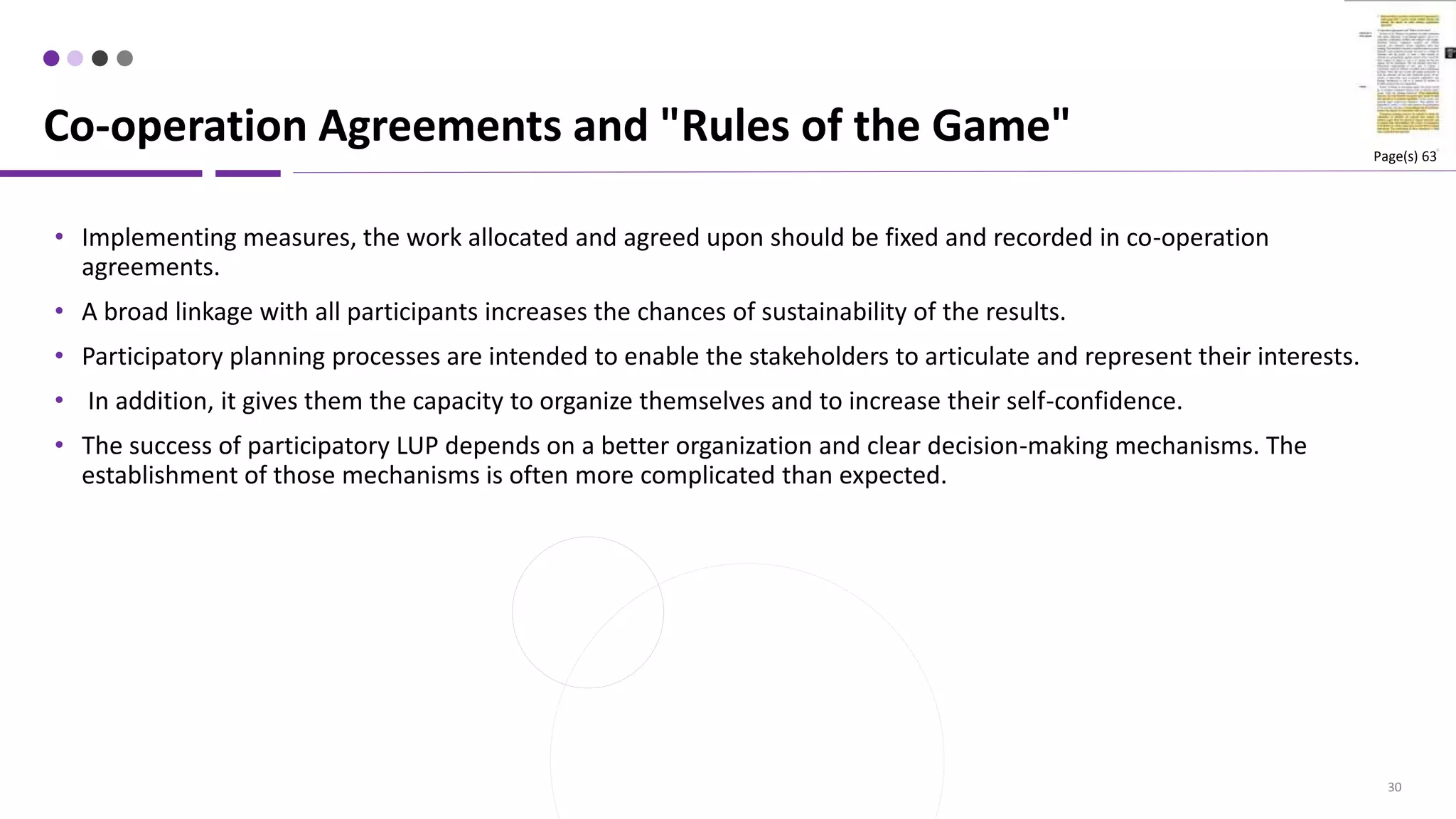 30
• Implementing measures, the work allocated and agreed upon should be fixed and recorded in co-operation
agreements.
• A broad linkage with all participants increases the chances of sustainability of the results.
• Participatory planning processes are intended to enable the stakeholders to articulate and represent their interests.
• In addition, it gives them the capacity to organize themselves and to increase their self-confidence.
• The success of participatory LUP depends on a better organization and clear decision-making mechanisms. The
establishment of those mechanisms is often more complicated than expected.
Co-operation Agreements and "Rules of the Game" Page(s) 63
 