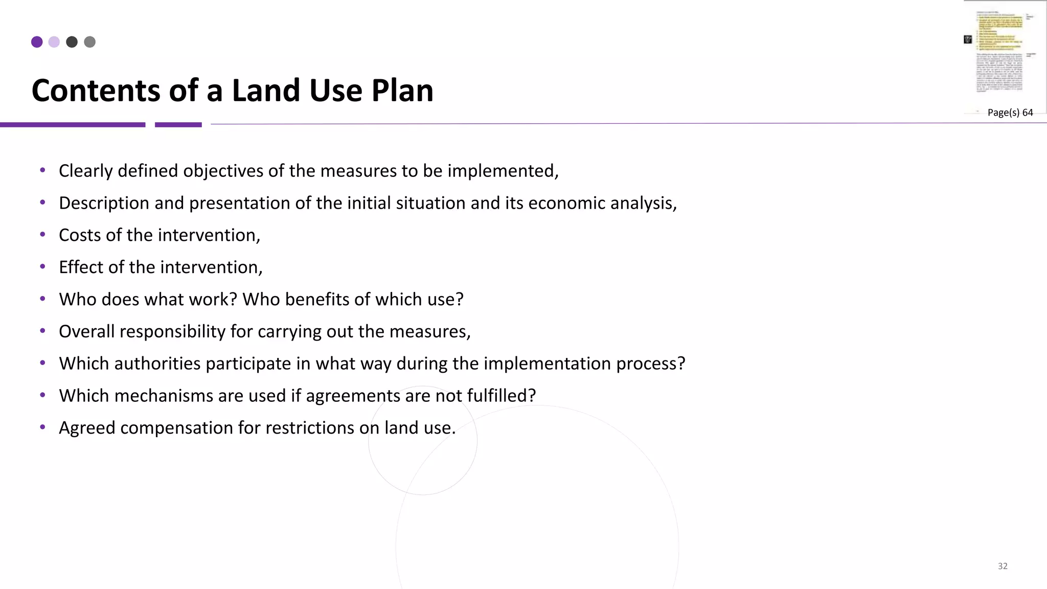 32
• Clearly defined objectives of the measures to be implemented,
• Description and presentation of the initial situation and its economic analysis,
• Costs of the intervention,
• Effect of the intervention,
• Who does what work? Who benefits of which use?
• Overall responsibility for carrying out the measures,
• Which authorities participate in what way during the implementation process?
• Which mechanisms are used if agreements are not fulfilled?
• Agreed compensation for restrictions on land use.
Contents of a Land Use Plan Page(s) 64
 