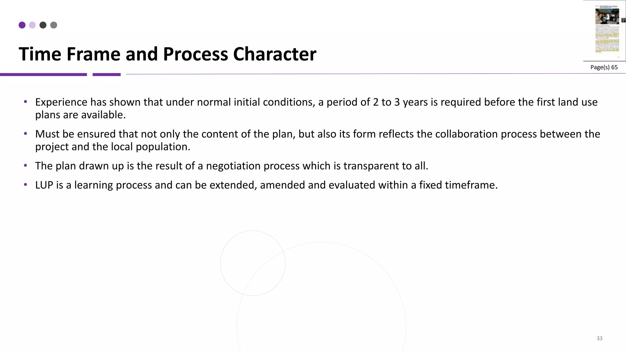 33
• Experience has shown that under normal initial conditions, a period of 2 to 3 years is required before the first land use
plans are available.
• Must be ensured that not only the content of the plan, but also its form reflects the collaboration process between the
project and the local population.
• The plan drawn up is the result of a negotiation process which is transparent to all.
• LUP is a learning process and can be extended, amended and evaluated within a fixed timeframe.
Time Frame and Process Character Page(s) 65
 