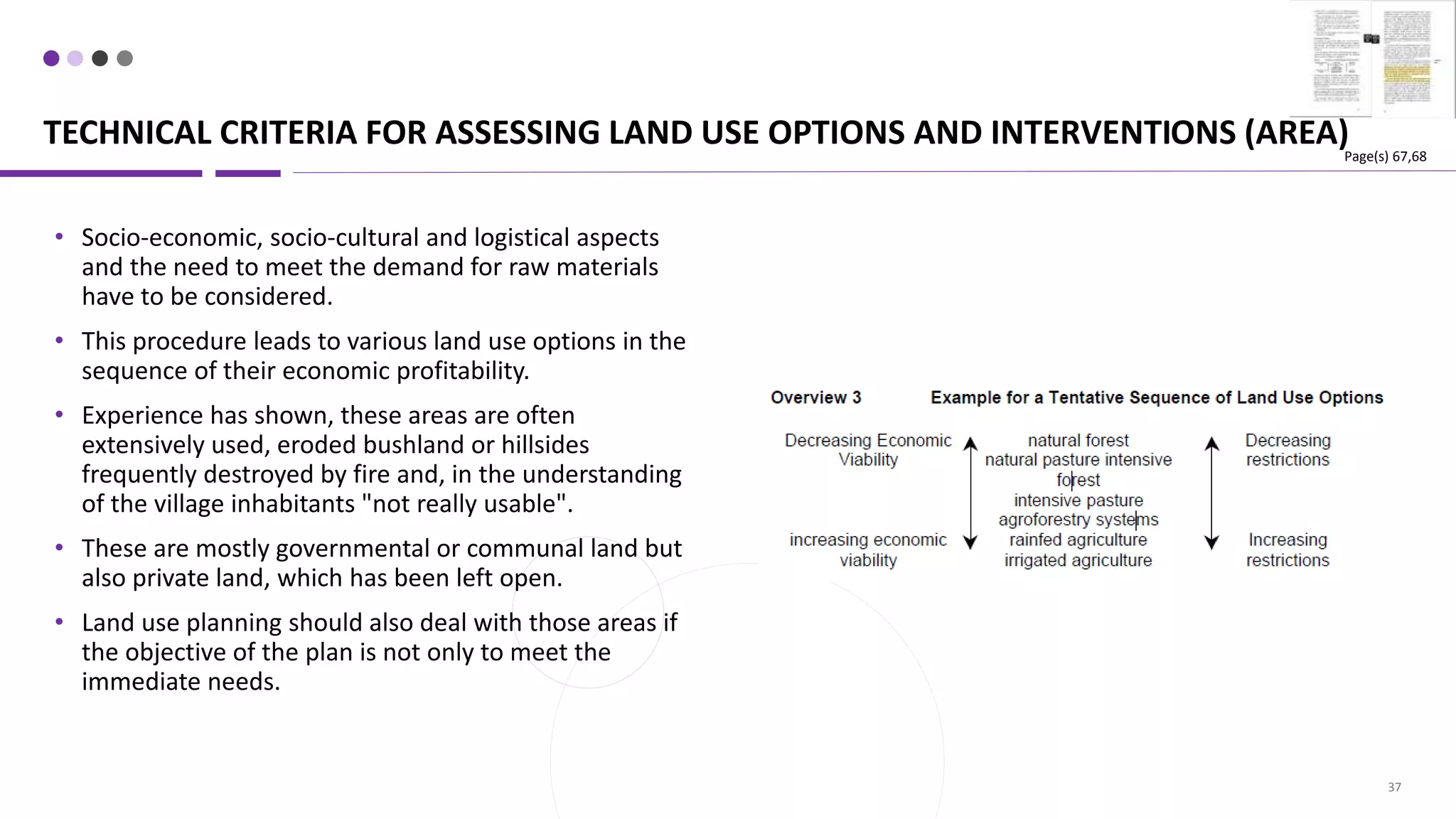 TECHNICAL CRITERIA FOR ASSESSING LAND USE OPTIONS AND INTERVENTIONS (AREA)
37
• Socio-economic, socio-cultural and logistical aspects
and the need to meet the demand for raw materials
have to be considered.
• This procedure leads to various land use options in the
sequence of their economic profitability.
• Experience has shown, these areas are often
extensively used, eroded bushland or hillsides
frequently destroyed by fire and, in the understanding
of the village inhabitants "not really usable".
• These are mostly governmental or communal land but
also private land, which has been left open.
• Land use planning should also deal with those areas if
the objective of the plan is not only to meet the
immediate needs.
Page(s) 67,68
 