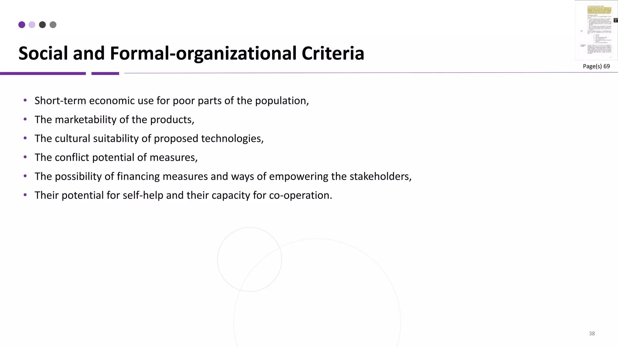 38
• Short-term economic use for poor parts of the population,
• The marketability of the products,
• The cultural suitability of proposed technologies,
• The conflict potential of measures,
• The possibility of financing measures and ways of empowering the stakeholders,
• Their potential for self-help and their capacity for co-operation.
Social and Formal-organizational Criteria Page(s) 69
 