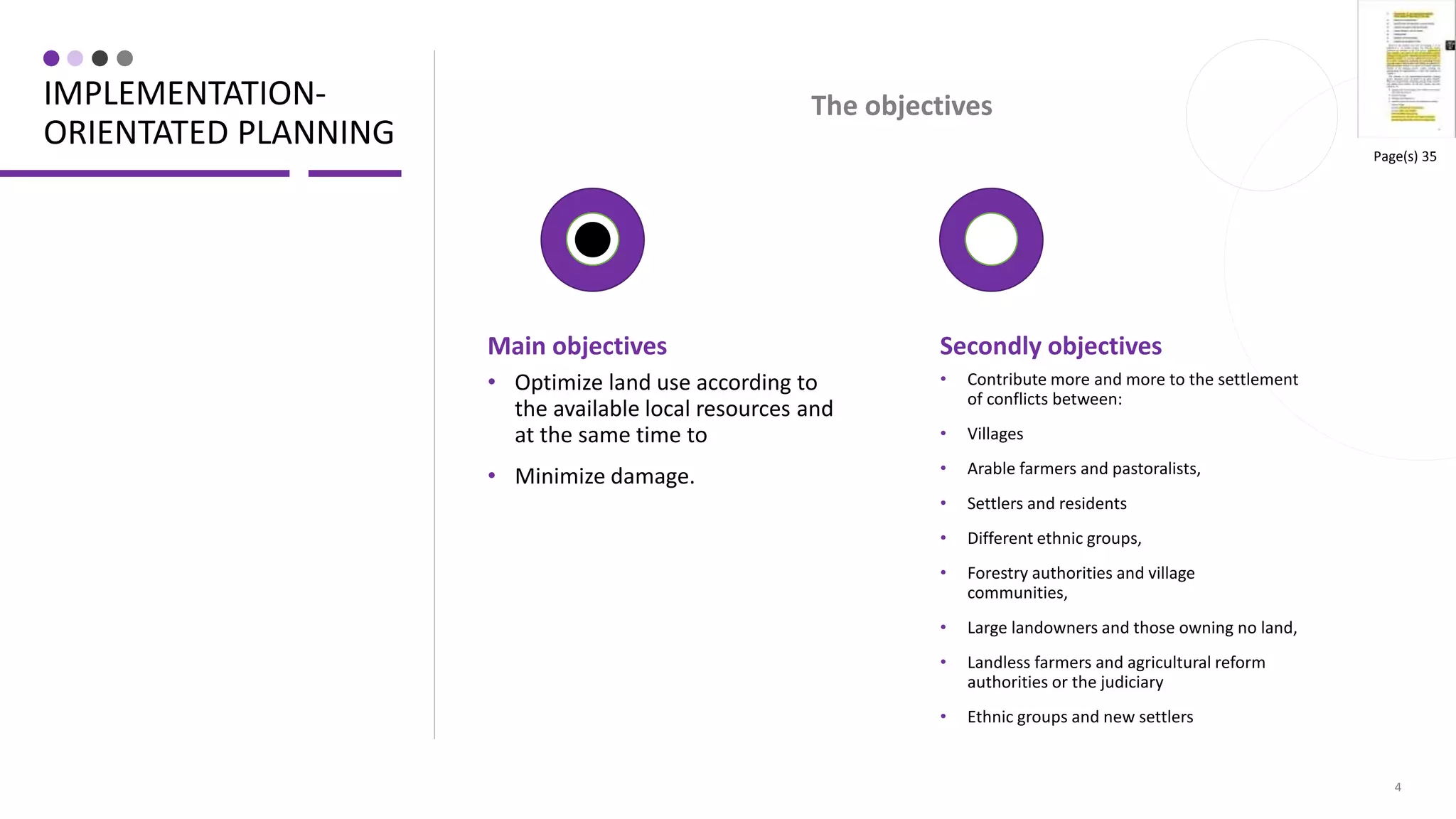 IMPLEMENTATION-
ORIENTATED PLANNING
Main objectives
• Optimize land use according to
the available local resources and
at the same time to
• Minimize damage.
4
Secondly objectives
• Contribute more and more to the settlement
of conflicts between:
• Villages
• Arable farmers and pastoralists,
• Settlers and residents
• Different ethnic groups,
• Forestry authorities and village
communities,
• Large landowners and those owning no land,
• Landless farmers and agricultural reform
authorities or the judiciary
• Ethnic groups and new settlers
The objectives
Page(s) 35
 