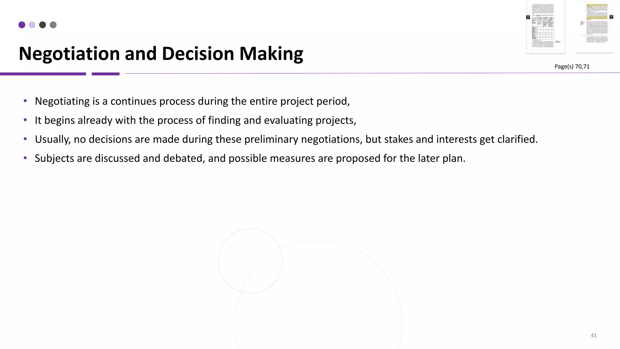 41
• Negotiating is a continues process during the entire project period,
• It begins already with the process of finding and evaluating projects,
• Usually, no decisions are made during these preliminary negotiations, but stakes and interests get clarified.
• Subjects are discussed and debated, and possible measures are proposed for the later plan.
Negotiation and Decision Making Page(s) 70,71
 