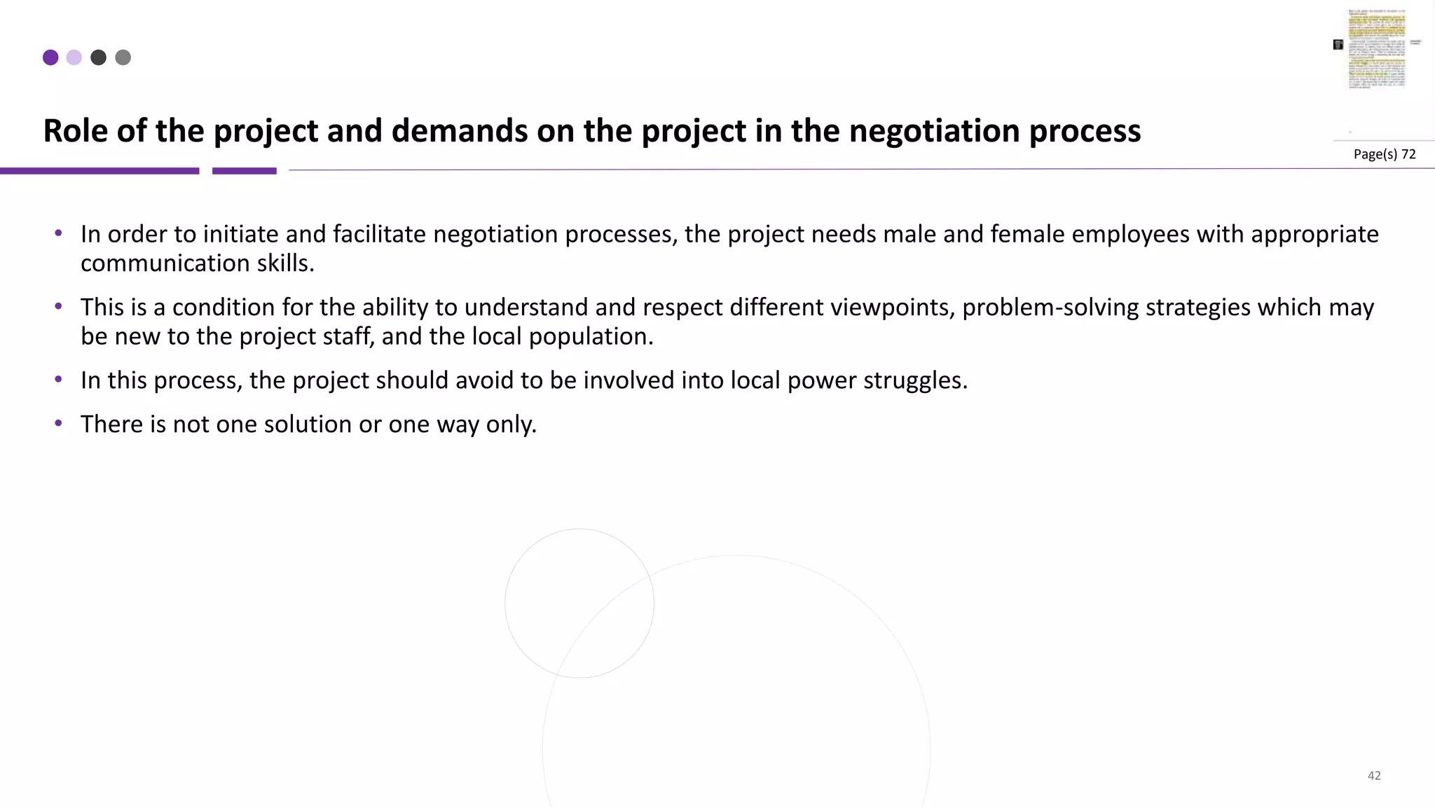 42
• In order to initiate and facilitate negotiation processes, the project needs male and female employees with appropriate
communication skills.
• This is a condition for the ability to understand and respect different viewpoints, problem-solving strategies which may
be new to the project staff, and the local population.
• In this process, the project should avoid to be involved into local power struggles.
• There is not one solution or one way only.
Role of the project and demands on the project in the negotiation process Page(s) 72
 
