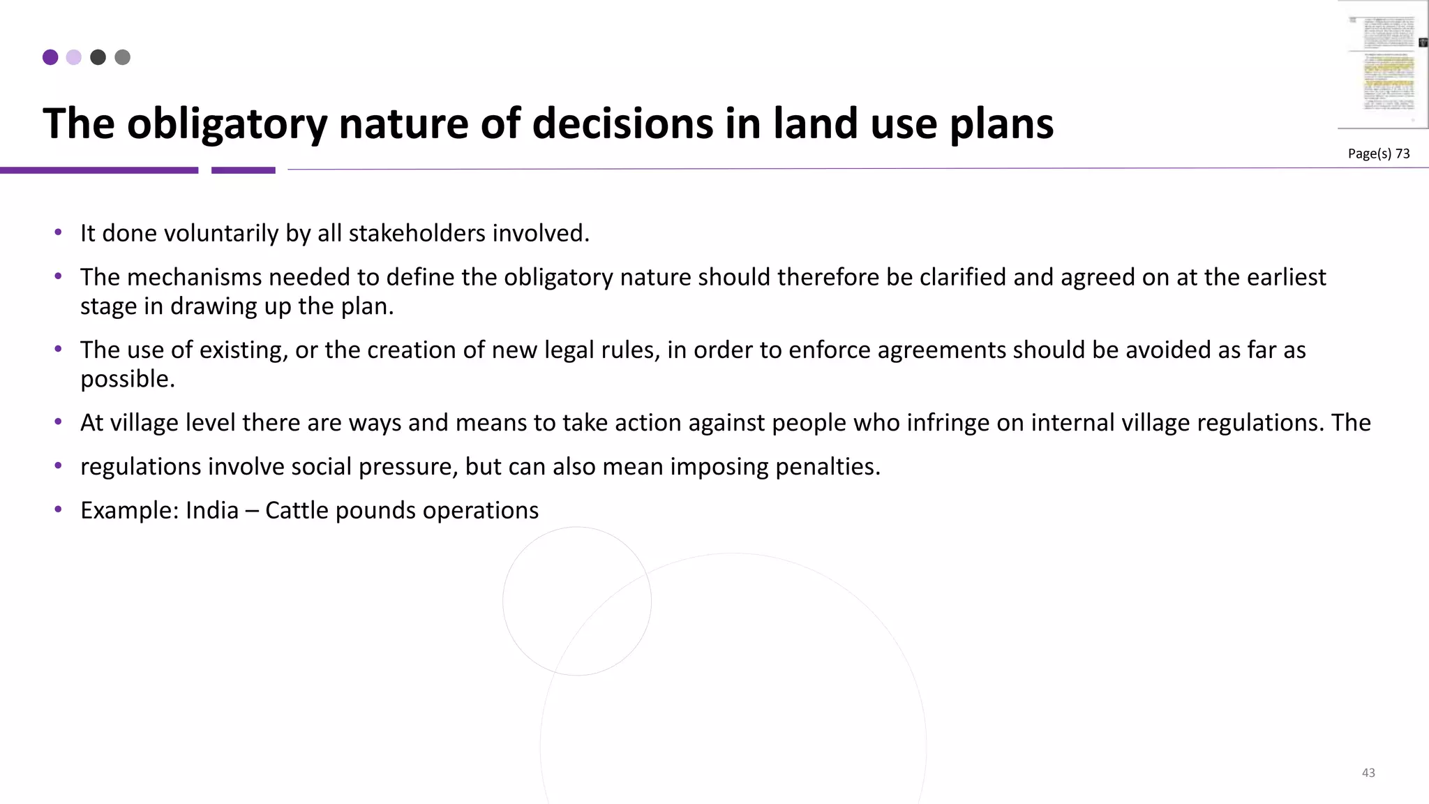 43
• It done voluntarily by all stakeholders involved.
• The mechanisms needed to define the obligatory nature should therefore be clarified and agreed on at the earliest
stage in drawing up the plan.
• The use of existing, or the creation of new legal rules, in order to enforce agreements should be avoided as far as
possible.
• At village level there are ways and means to take action against people who infringe on internal village regulations. The
• regulations involve social pressure, but can also mean imposing penalties.
• Example: India – Cattle pounds operations
The obligatory nature of decisions in land use plans Page(s) 73
 