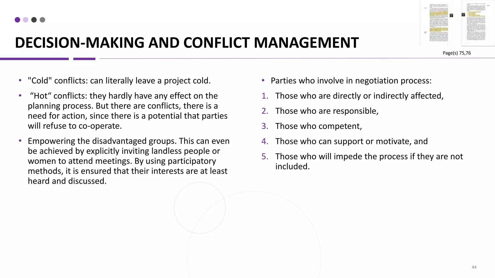 DECISION-MAKING AND CONFLICT MANAGEMENT
44
• Parties who involve in negotiation process:
1. Those who are directly or indirectly affected,
2. Those who are responsible,
3. Those who competent,
4. Those who can support or motivate, and
5. Those who will impede the process if they are not
included.
• "Cold" conflicts: can literally leave a project cold.
• “Hot“ conflicts: they hardly have any effect on the
planning process. But there are conflicts, there is a
need for action, since there is a potential that parties
will refuse to co-operate.
• Empowering the disadvantaged groups. This can even
be achieved by explicitly inviting landless people or
women to attend meetings. By using participatory
methods, it is ensured that their interests are at least
heard and discussed.
Page(s) 75,76
 