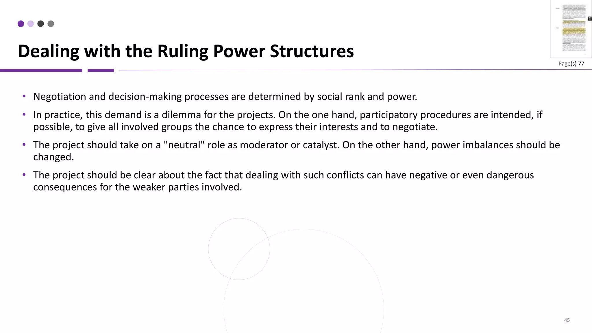 45
• Negotiation and decision-making processes are determined by social rank and power.
• In practice, this demand is a dilemma for the projects. On the one hand, participatory procedures are intended, if
possible, to give all involved groups the chance to express their interests and to negotiate.
• The project should take on a "neutral" role as moderator or catalyst. On the other hand, power imbalances should be
changed.
• The project should be clear about the fact that dealing with such conflicts can have negative or even dangerous
consequences for the weaker parties involved.
Dealing with the Ruling Power Structures Page(s) 77
 