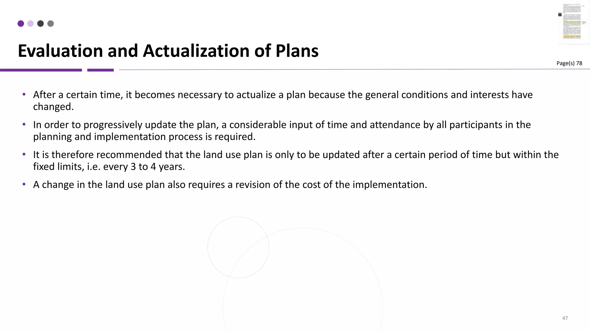 47
• After a certain time, it becomes necessary to actualize a plan because the general conditions and interests have
changed.
• In order to progressively update the plan, a considerable input of time and attendance by all participants in the
planning and implementation process is required.
• It is therefore recommended that the land use plan is only to be updated after a certain period of time but within the
fixed limits, i.e. every 3 to 4 years.
• A change in the land use plan also requires a revision of the cost of the implementation.
Evaluation and Actualization of Plans Page(s) 78
 
