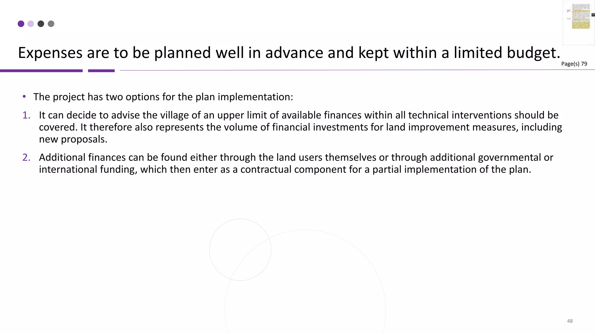 48
• The project has two options for the plan implementation:
1. It can decide to advise the village of an upper limit of available finances within all technical interventions should be
covered. It therefore also represents the volume of financial investments for land improvement measures, including
new proposals.
2. Additional finances can be found either through the land users themselves or through additional governmental or
international funding, which then enter as a contractual component for a partial implementation of the plan.
Expenses are to be planned well in advance and kept within a limited budget.Page(s) 79
 