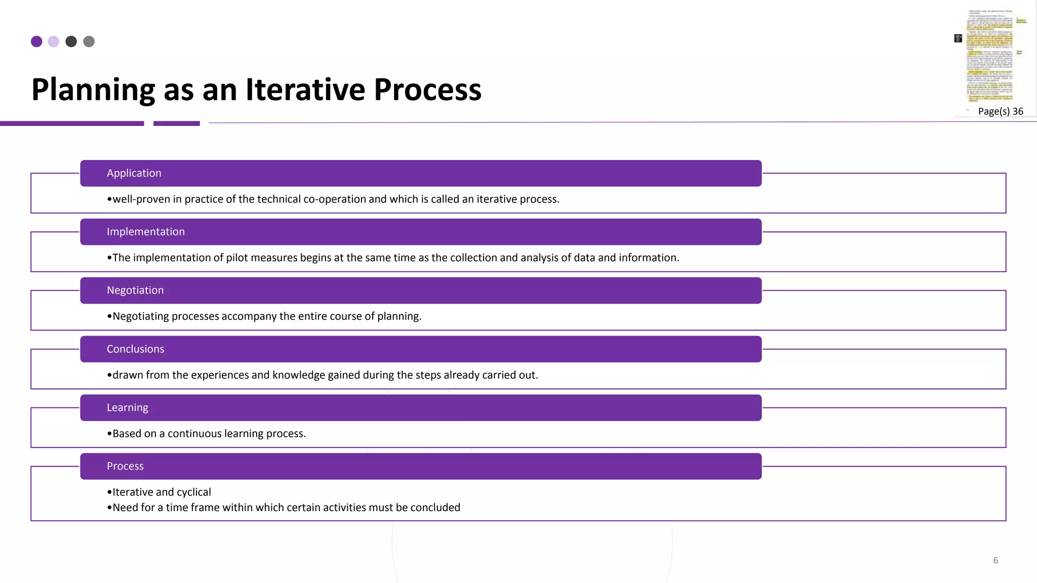 6
•well-proven in practice of the technical co-operation and which is called an iterative process.
Application
•The implementation of pilot measures begins at the same time as the collection and analysis of data and information.
Implementation
•Negotiating processes accompany the entire course of planning.
Negotiation
•drawn from the experiences and knowledge gained during the steps already carried out.
Conclusions
•Based on a continuous learning process.
Learning
•Iterative and cyclical
•Need for a time frame within which certain activities must be concluded
Process
Planning as an Iterative Process Page(s) 36
 