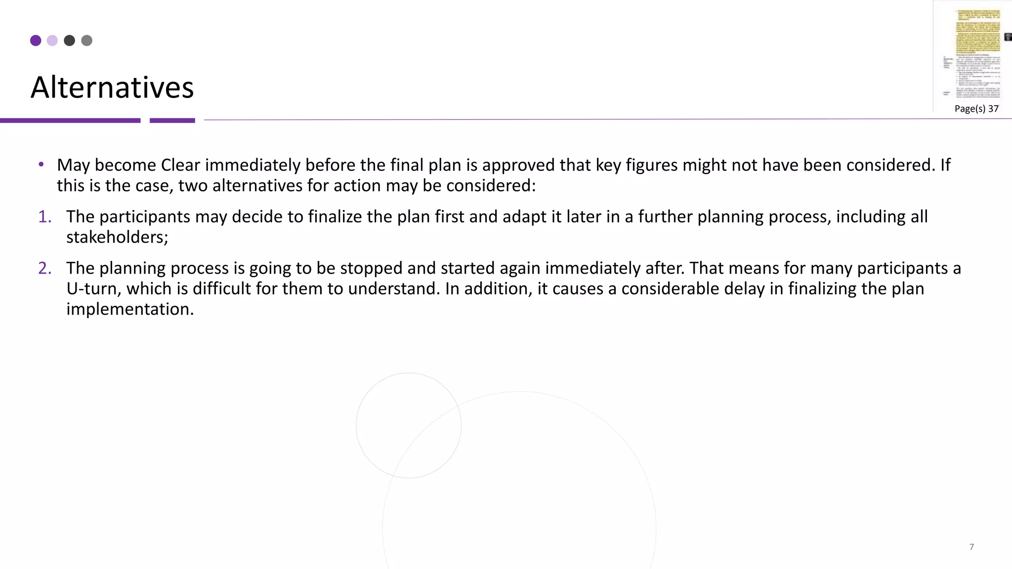 7
• May become Clear immediately before the final plan is approved that key figures might not have been considered. If
this is the case, two alternatives for action may be considered:
1. The participants may decide to finalize the plan first and adapt it later in a further planning process, including all
stakeholders;
2. The planning process is going to be stopped and started again immediately after. That means for many participants a
U-turn, which is difficult for them to understand. In addition, it causes a considerable delay in finalizing the plan
implementation.
Alternatives Page(s) 37
 