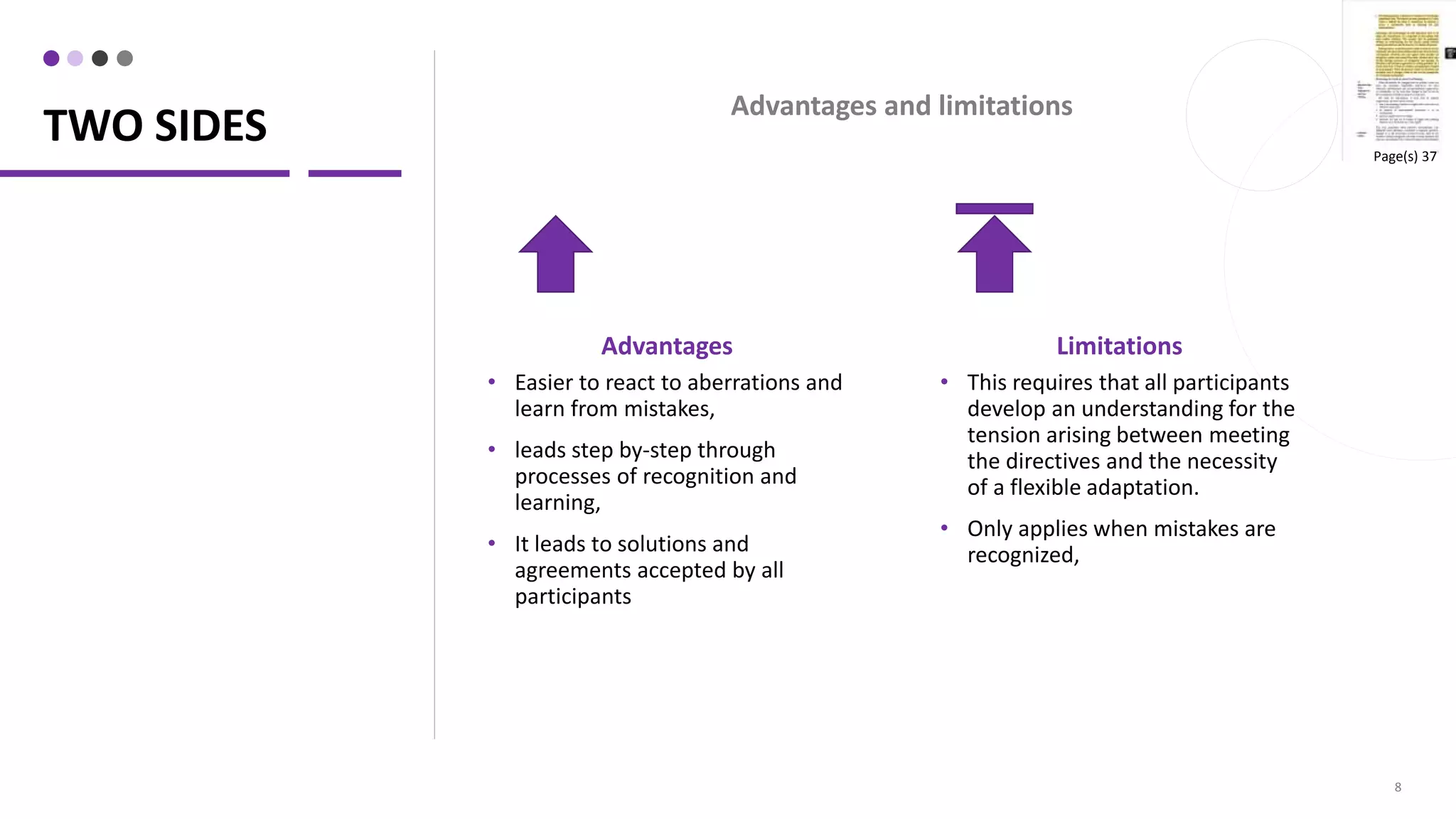 TWO SIDES
Advantages
• Easier to react to aberrations and
learn from mistakes,
• leads step by-step through
processes of recognition and
learning,
• It leads to solutions and
agreements accepted by all
participants
8
Limitations
• This requires that all participants
develop an understanding for the
tension arising between meeting
the directives and the necessity
of a flexible adaptation.
• Only applies when mistakes are
recognized,
Advantages and limitations
Page(s) 37
 