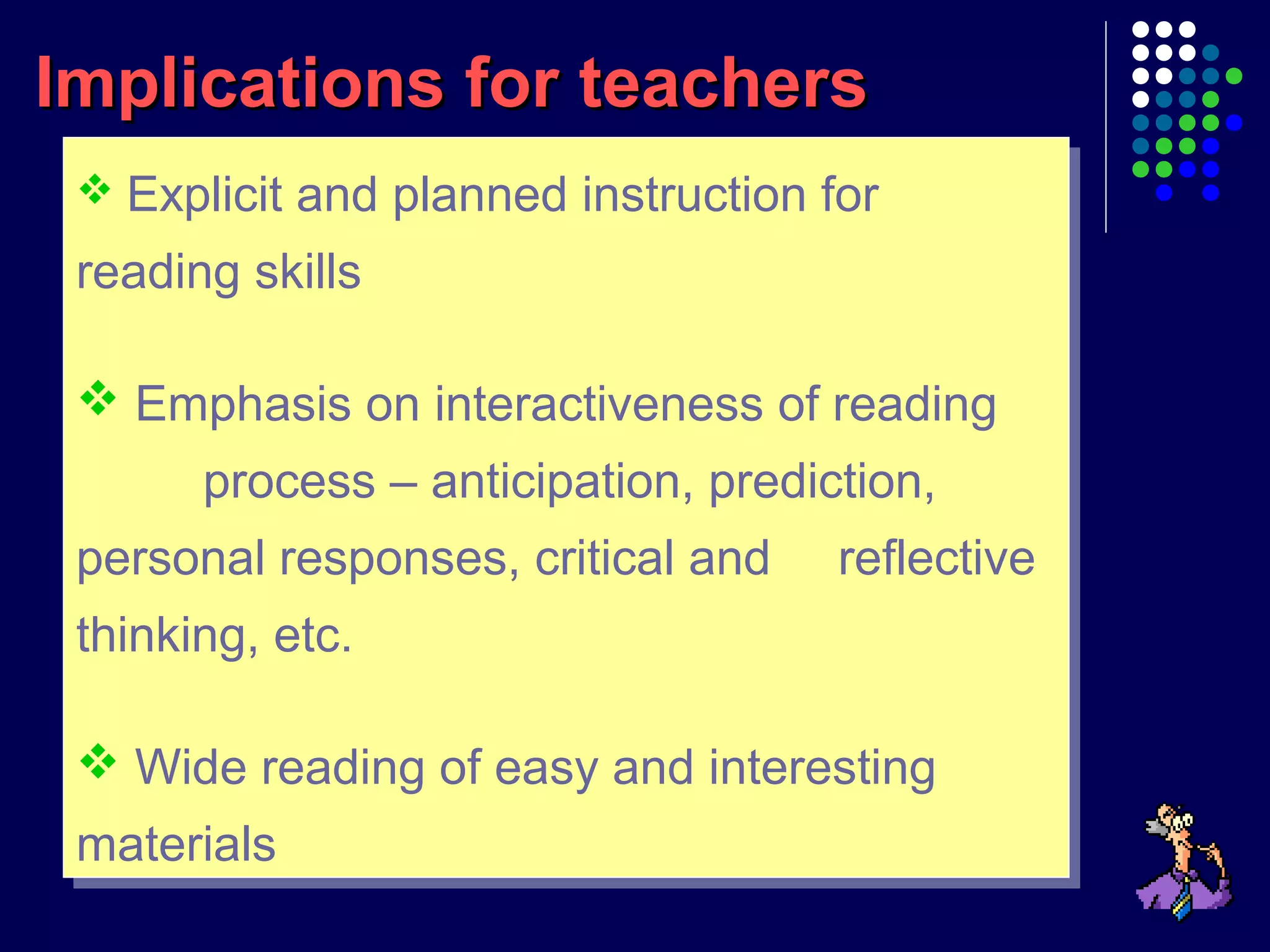  Explicit and planned instruction for
reading skills
 Emphasis on interactiveness of reading
process – anticipation, prediction,
personal responses, critical and reflective
thinking, etc.
 Wide reading of easy and interesting
materials
 Explicit and planned instruction for
reading skills
 Emphasis on interactiveness of reading
process – anticipation, prediction,
personal responses, critical and reflective
thinking, etc.
 Wide reading of easy and interesting
materials
Implications for teachersImplications for teachers
 