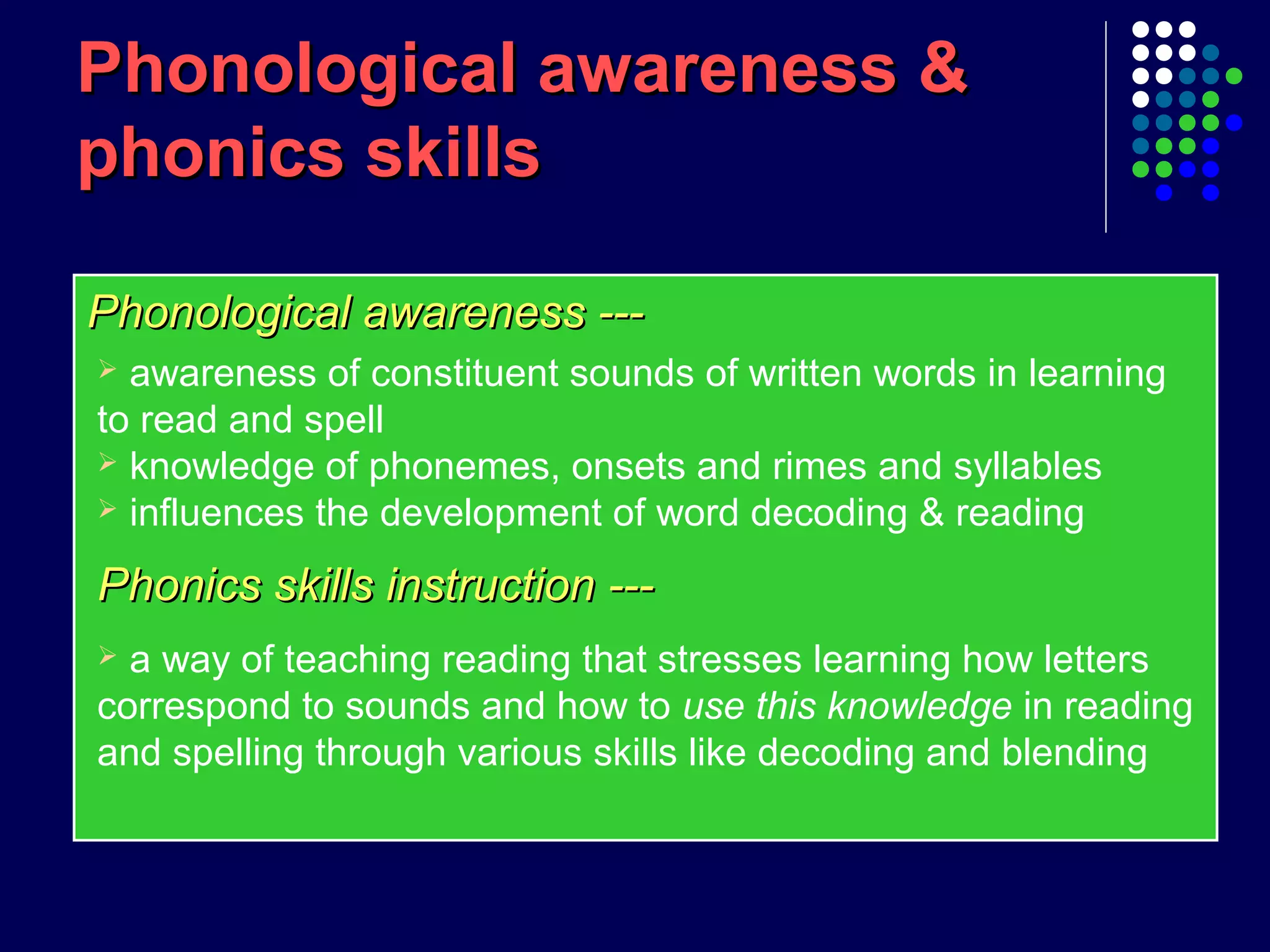 Phonological awareness ---Phonological awareness ---
Phonological awareness &Phonological awareness &
phonics skillsphonics skills
 awareness of constituent sounds of written words in learning
to read and spell
 knowledge of phonemes, onsets and rimes and syllables
 influences the development of word decoding & reading
Phonics skills instruction ---Phonics skills instruction ---
 a way of teaching reading that stresses learning how letters
correspond to sounds and how to use this knowledge in reading
and spelling through various skills like decoding and blending
 