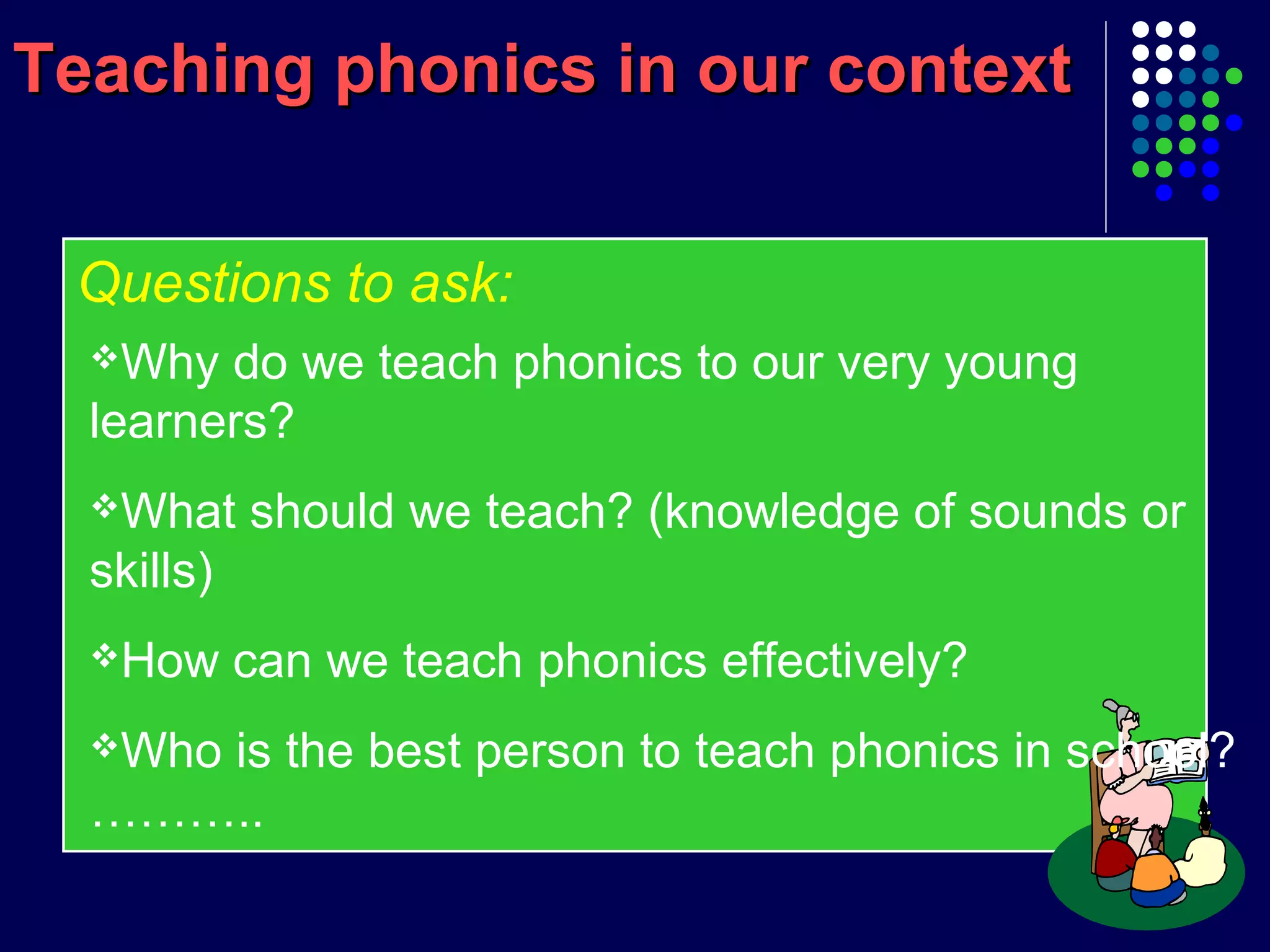 Teaching phonics in our contextTeaching phonics in our context
Questions to ask:
Why do we teach phonics to our very young
learners?
What should we teach? (knowledge of sounds or
skills)
How can we teach phonics effectively?
Who is the best person to teach phonics in school?
………..
 