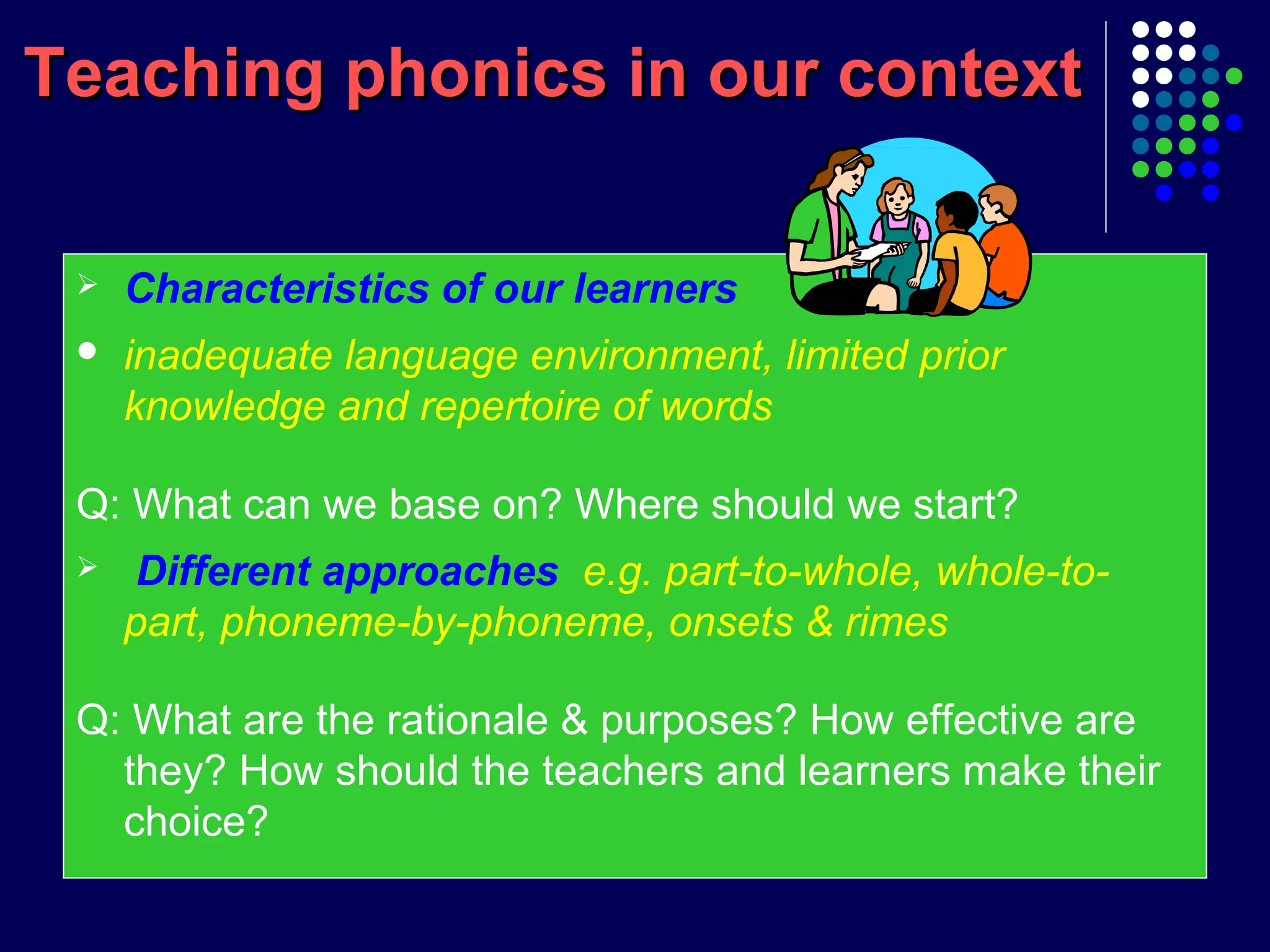 Teaching phonics in our contextTeaching phonics in our context
 Characteristics of our learners
 inadequate language environment, limited prior
knowledge and repertoire of words
Q: What can we base on? Where should we start?
 Different approaches e.g. part-to-whole, whole-to-
part, phoneme-by-phoneme, onsets & rimes
Q: What are the rationale & purposes? How effective are
they? How should the teachers and learners make their
choice?
 
