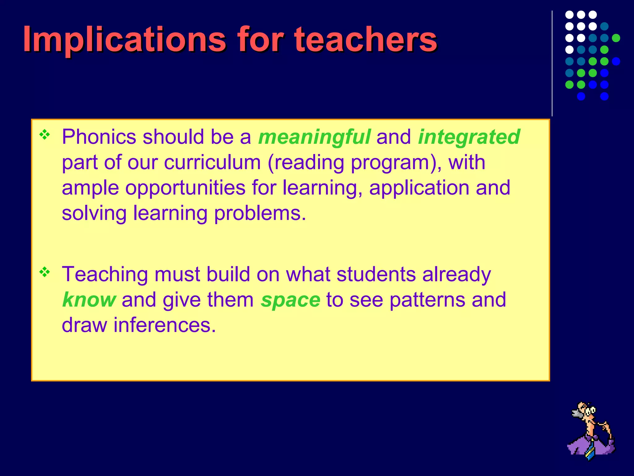 Implications for teachersImplications for teachers
 Phonics should be a meaningful and integrated
part of our curriculum (reading program), with
ample opportunities for learning, application and
solving learning problems.
 Teaching must build on what students already
know and give them space to see patterns and
draw inferences.
 