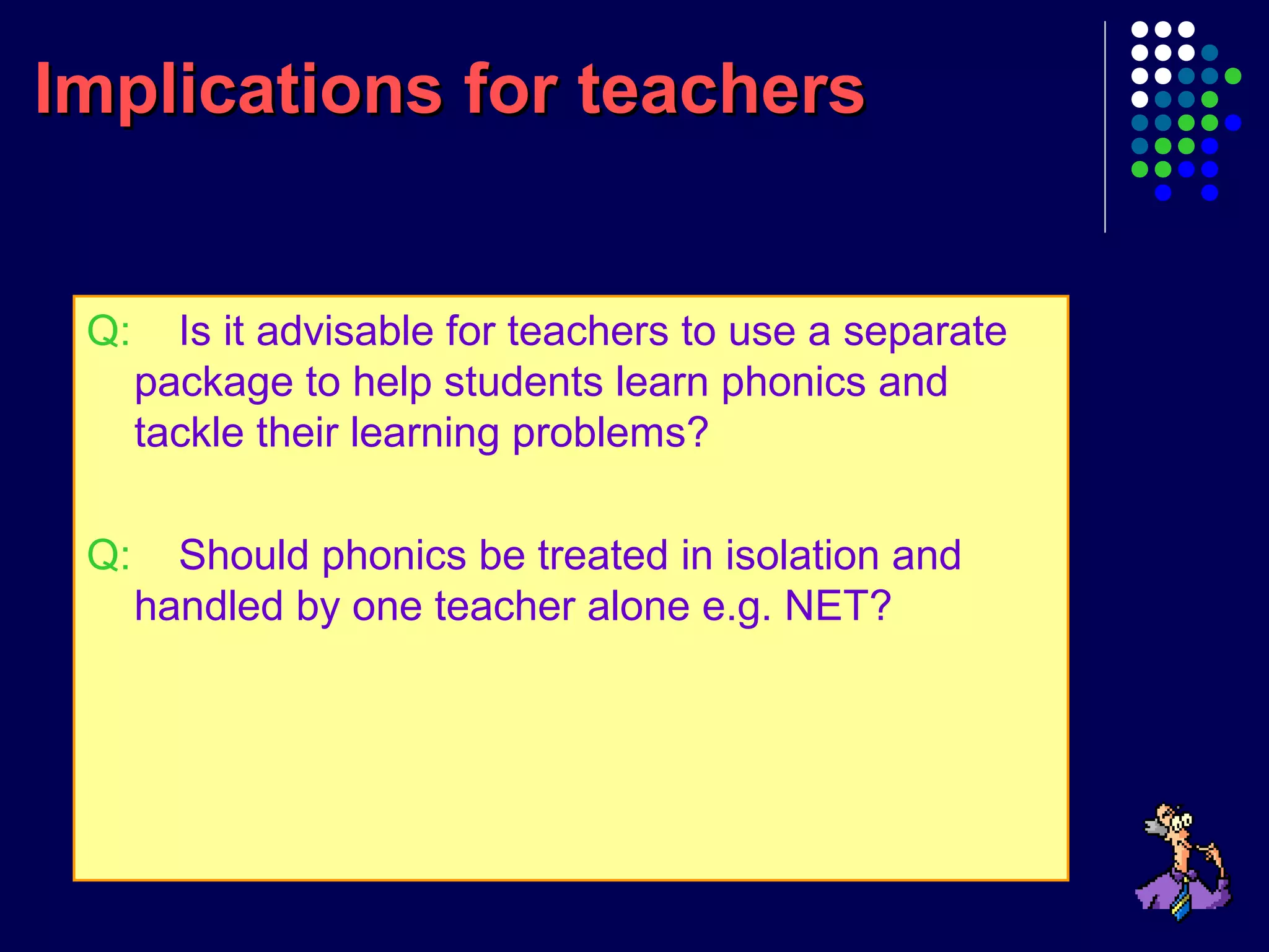 Implications for teachersImplications for teachers
Q: Is it advisable for teachers to use a separate
package to help students learn phonics and
tackle their learning problems?
Q: Should phonics be treated in isolation and
handled by one teacher alone e.g. NET?
 