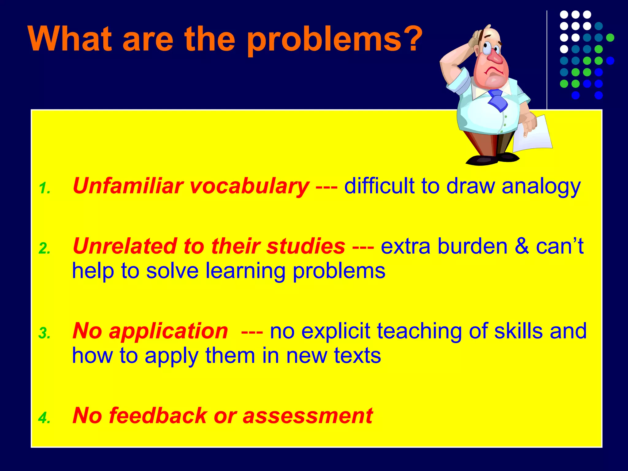 What are the problems?
1. Unfamiliar vocabulary --- difficult to draw analogy
2. Unrelated to their studies --- extra burden & can’t
help to solve learning problems
3. No application --- no explicit teaching of skills and
how to apply them in new texts
4. No feedback or assessment
 