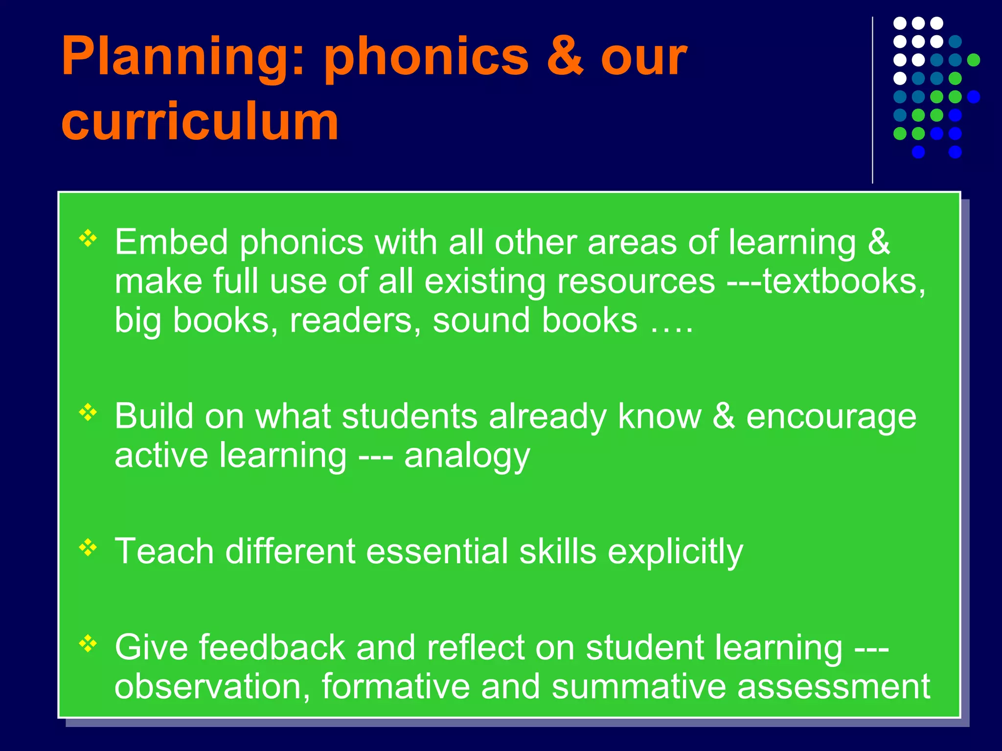 Planning: phonics & our
curriculum
 Embed phonics with all other areas of learning &
make full use of all existing resources ---textbooks,
big books, readers, sound books ….
 Build on what students already know & encourage
active learning --- analogy
 Teach different essential skills explicitly
 Give feedback and reflect on student learning ---
observation, formative and summative assessment
 