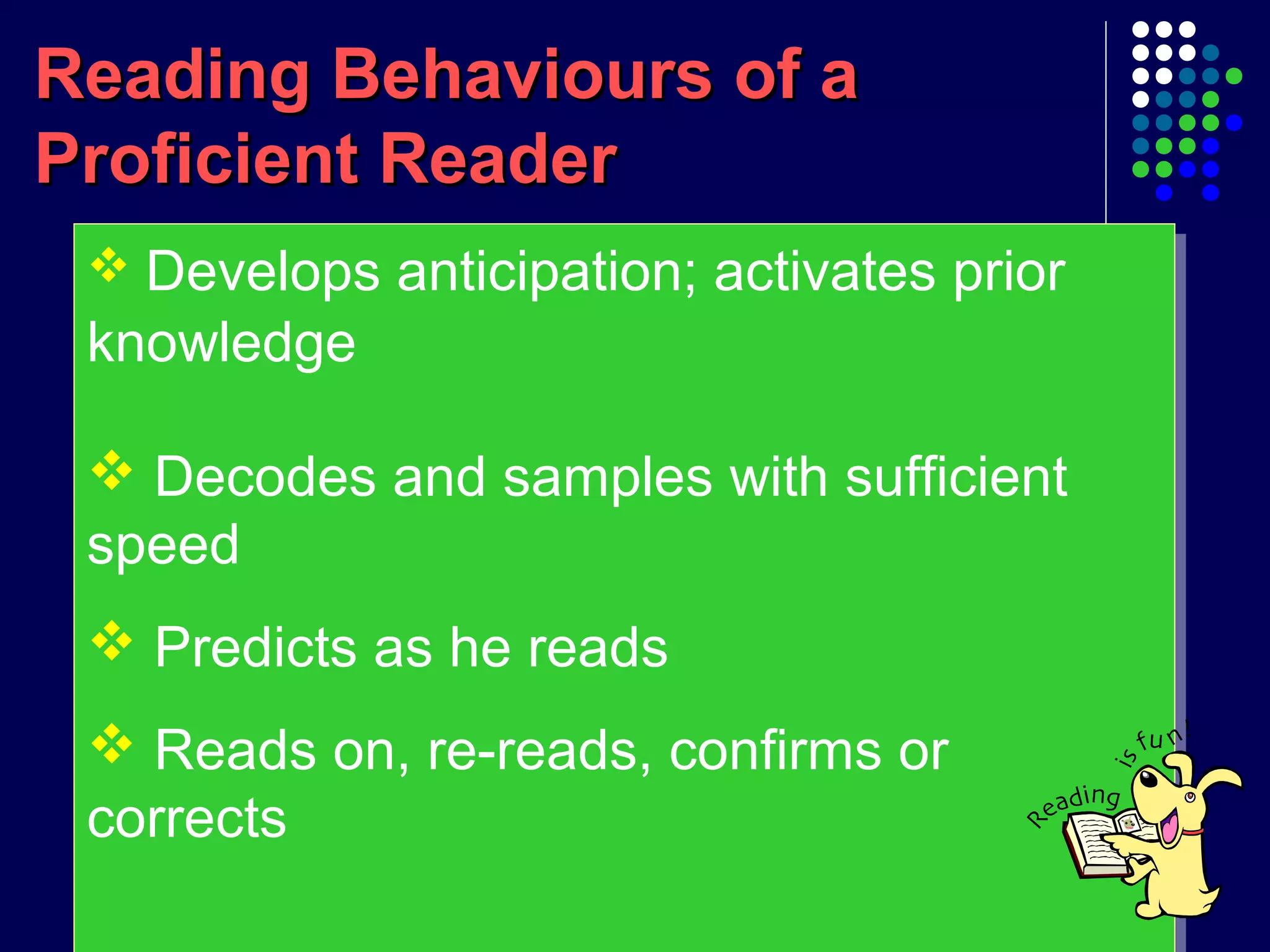Reading Behaviours of aReading Behaviours of a
Proficient ReaderProficient Reader
 Develops anticipation; activates prior
knowledge
 Decodes and samples with sufficient
speed
 Predicts as he reads
 Reads on, re-reads, confirms or
corrects
 Develops anticipation; activates prior
knowledge
 Decodes and samples with sufficient
speed
 Predicts as he reads
 Reads on, re-reads, confirms or
corrects
 