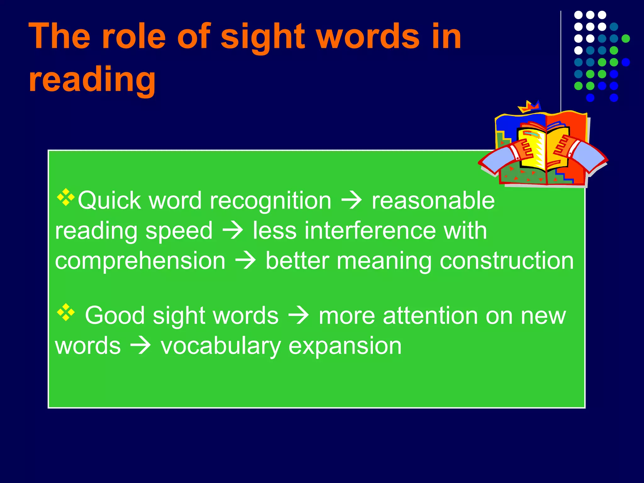 The role of sight words in
reading
Quick word recognition  reasonable
reading speed  less interference with
comprehension  better meaning construction
 Good sight words  more attention on new
words  vocabulary expansion
 