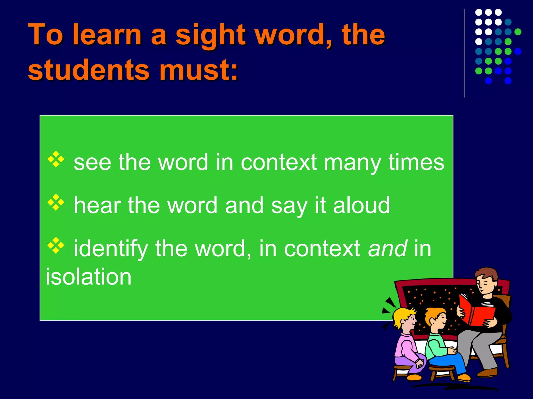  see the word in context many times
 hear the word and say it aloud
 identify the word, in context and in
isolation
To learn a sight word, theTo learn a sight word, the
students must:students must:
 