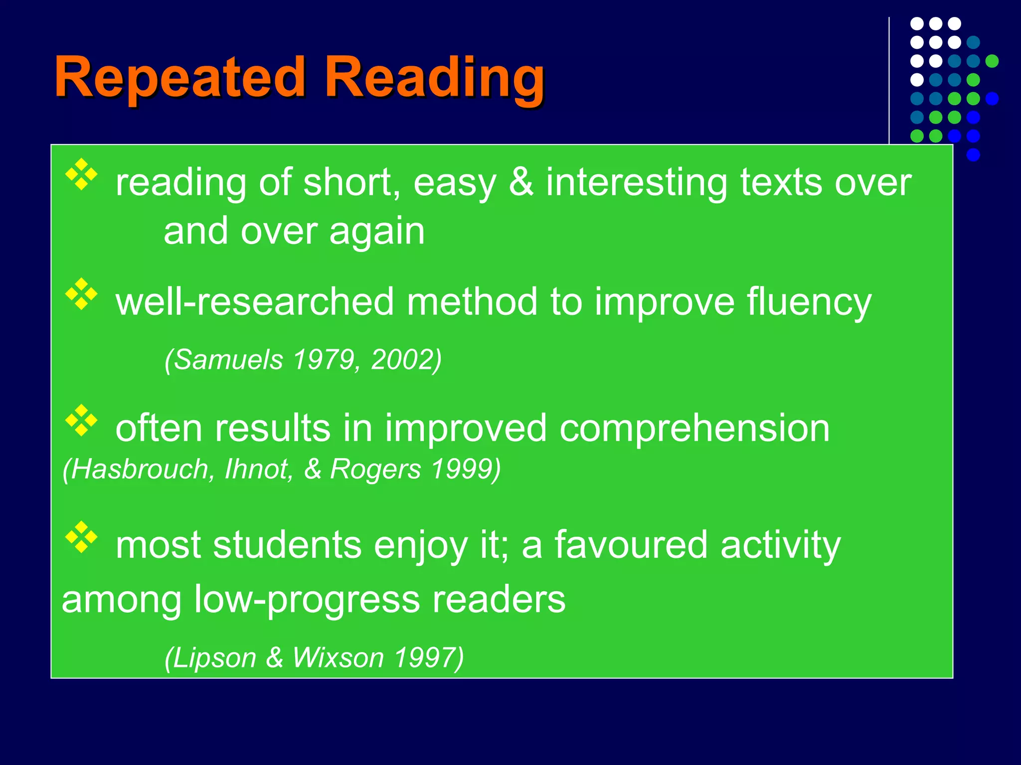 Repeated ReadingRepeated Reading
 reading of short, easy & interesting texts over
and over again
 well-researched method to improve fluency
(Samuels 1979, 2002)
 often results in improved comprehension
(Hasbrouch, Ihnot, & Rogers 1999)
 most students enjoy it; a favoured activity
among low-progress readers
(Lipson & Wixson 1997)
 