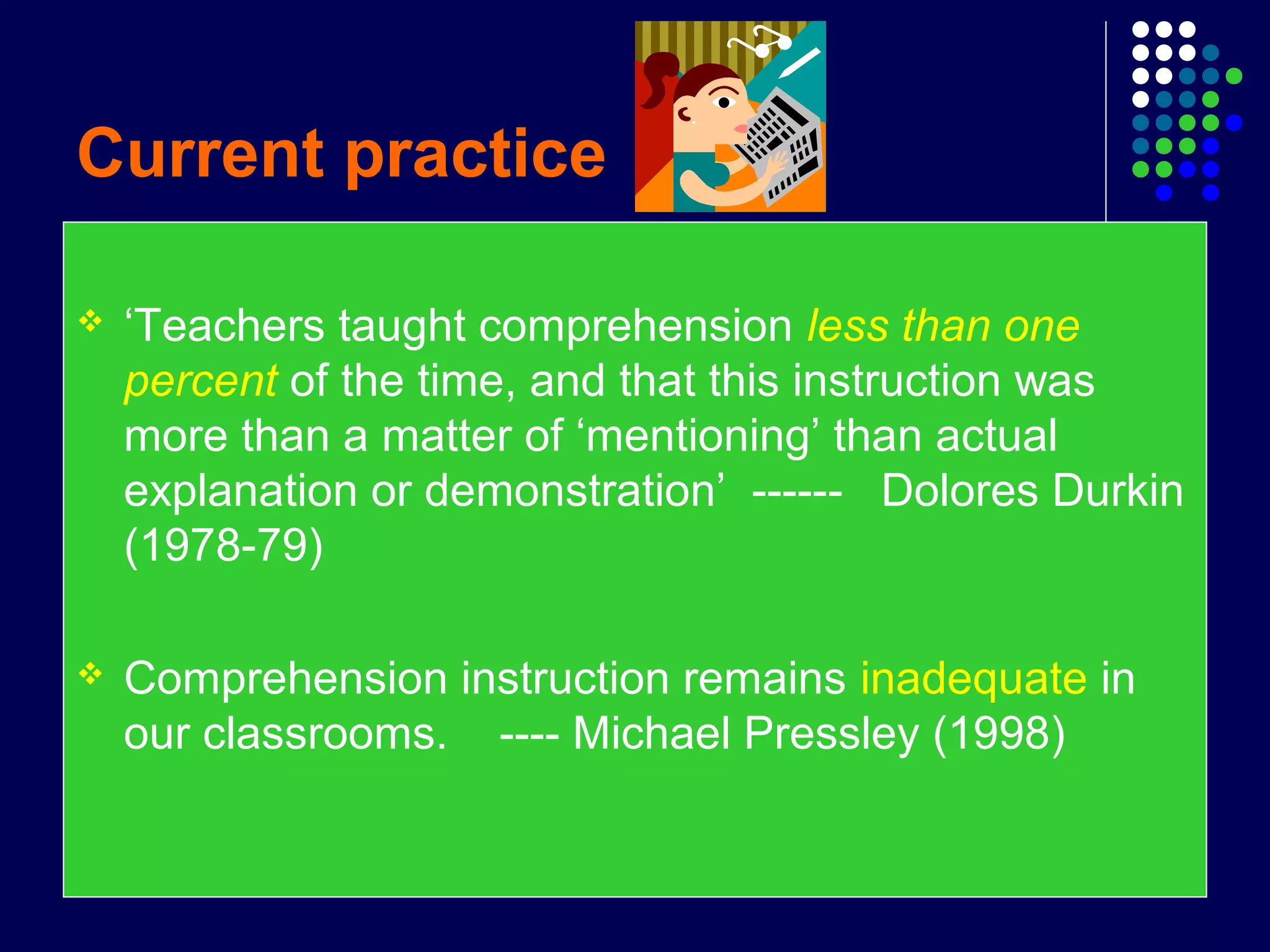 Current practice
 ‘Teachers taught comprehension less than one
percent of the time, and that this instruction was
more than a matter of ‘mentioning’ than actual
explanation or demonstration’ ------ Dolores Durkin
(1978-79)
 Comprehension instruction remains inadequate in
our classrooms. ---- Michael Pressley (1998)
 