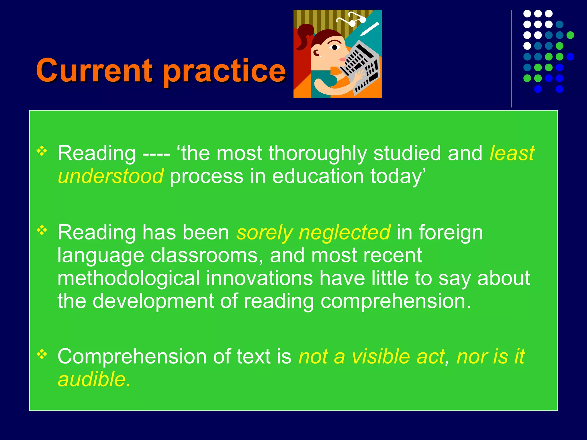 Current practiceCurrent practice
 Reading ---- ‘the most thoroughly studied and least
understood process in education today’
 Reading has been sorely neglected in foreign
language classrooms, and most recent
methodological innovations have little to say about
the development of reading comprehension.
 Comprehension of text is not a visible act, nor is it
audible.
 