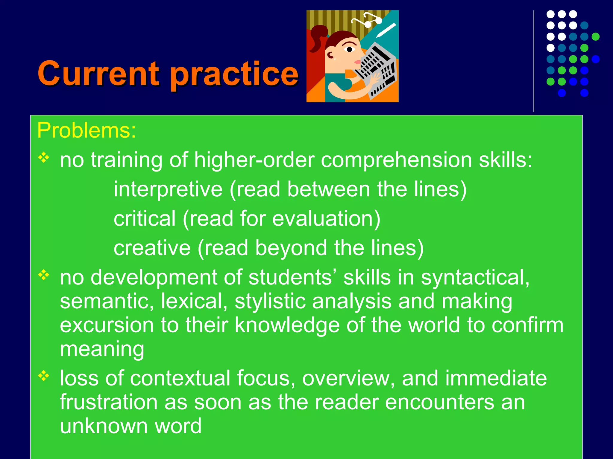 Current practiceCurrent practice
Problems:
 no training of higher-order comprehension skills:
interpretive (read between the lines)
critical (read for evaluation)
creative (read beyond the lines)
 no development of students’ skills in syntactical,
semantic, lexical, stylistic analysis and making
excursion to their knowledge of the world to confirm
meaning
 loss of contextual focus, overview, and immediate
frustration as soon as the reader encounters an
unknown word
 